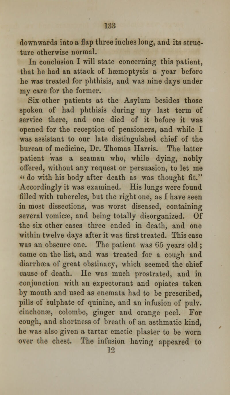 downwards into a flap three inches long, and its struc- ture otherwise normal. In conclusion I will state concerning this patient, that he had an attack of haemoptysis a year before he was treated for phthisis, and was nine days under my care for the former. Six other patients at the Asylum besides those spoken of had phthisis during my last term of service there, and one died of it before it was opened for the reception of pensioners, and while I was assistant to our late distinguished chief of the bureau of medicine, Dr. Thomas Harris. The latter patient was a seaman who, while dying, nobly offered, without any request or persuasion, to let me do with his body after death as was thought fit. Accordingly it was examined. His lungs were found filled with tubercles, but the right one, as I have seen in most dissections, was worst diseased, containing several vomicae, and being totally disorganized. Of the six other cases three ended in death, and one within twelve days after it was first treated. This case was an obscure one. The patient was 65 years old ; came on the list, and was treated for a cough and diarrhoea of great obstinacy, which seemed the chief cause of death. He was much prostrated, and in conjunction with an expectorant and opiates taken by mouth and used as enemata had to be prescribed, pills of sulphate of quinine, and an infusion of pulv. cinchonas, Colombo, ginger and orange peel. For cough, and shortness of breath of an asthmatic kind, he was also given a tartar emetic plaster to be worn over the chest. The infusion having appeared to 12
