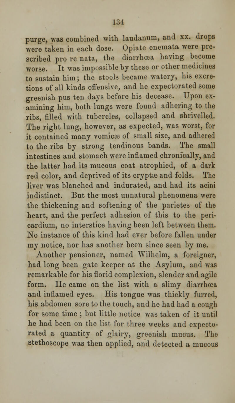 purge, was combined with laudanum, and xx. drops were taken in each dose. Opiate enemata were pre- scribed pro re nata, the diarrhoea having become worse. It was impossible by these or other medicines to sustain him; the stools became watery, his excre- tions of all kinds offensive, and he expectorated some greenish pus ten days before his decease. Upon ex- amining him, both lungs were found adhering to the ribs, filled with tubercles, collapsed and shrivelled. The right lung, however, as expected, was worst, for it contained many vomicae of small size, and adhered to the ribs by strong tendinous bands. The small intestines and stomach were inflamed chronically, and the latter had its mucous coat atrophied, of a dark red color, and deprived of its cryptse and folds. The liver was blanched and indurated, and had its acini indistinct. But the most unnatural phenomena were the thickening and softening of the parietes of the heart, and the perfect adhesion of this to the peri- cardium, no interstice having been left between them. No instance of this kind had ever before fallen under my notice, nor has another been since seen by me. Another pensioner, named Wilhelm, a foreigner, had long been gate keeper at the Asylum, and was remarkable for his florid complexion, slender and agile form. He came on the list with a slimy diarrhoea and inflamed eyes. His tongue was thickly furred, his abdomen sore to the touch, and he had had a cough for some time ; but little notice was taken of it until he had been on the list for three weeks and expecto- rated a quantity of glairy, greenish mucus. The stethoscope was then applied, and detected a mucous