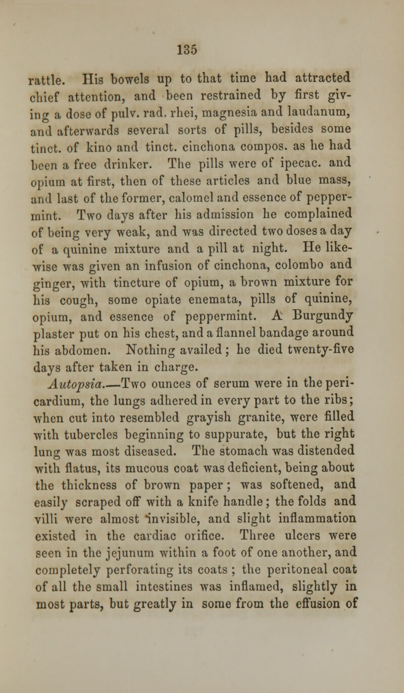 rattle. His bowels up to that time had attracted chief attention, and been restrained by first giv- ing a dose of pulv. rad. rhei, magnesia and laudanum, and afterwards several sorts of pills, besides some tinct. of kino and tinct. cinchona compos, as he had been a free drinker. The pills were of ipecac, and opium at first, then of these articles and blue mass, and last of the former, calomel and essence of pepper- mint. Two days after his admission he complained of being very weak, and was directed two doses a day of a quinine mixture and a pill at night. He like- wise was given an infusion of cinchona, Colombo and ginger, with tincture of opium, a brown mixture for his cough, some opiate enemata, pills of quinine, opium, and essence of peppermint. A Burgundy plaster put on his chest, and a flannel bandage around his abdomen. Nothing availed ; he died twenty-five days after taken in charge. Autopsia Two ounces of serum were in the peri- cardium, the lungs adhered in every part to the ribs; when cut into resembled grayish granite, were filled with tubercles beginning to suppurate, but the right lung was most diseased. The stomach was distended with flatus, its mucous coat was deficient, being about the thickness of brown paper; was softened, and easily scraped off with a knife handle; the folds and villi were almost invisible, and slight inflammation existed in the cardiac orifice. Three ulcers were seen in the jejunum within a foot of one another, and completely perforating its coats ; the peritoneal coat of all the small intestines was inflamed, slightly in most parts, but greatly in some from the effusion of
