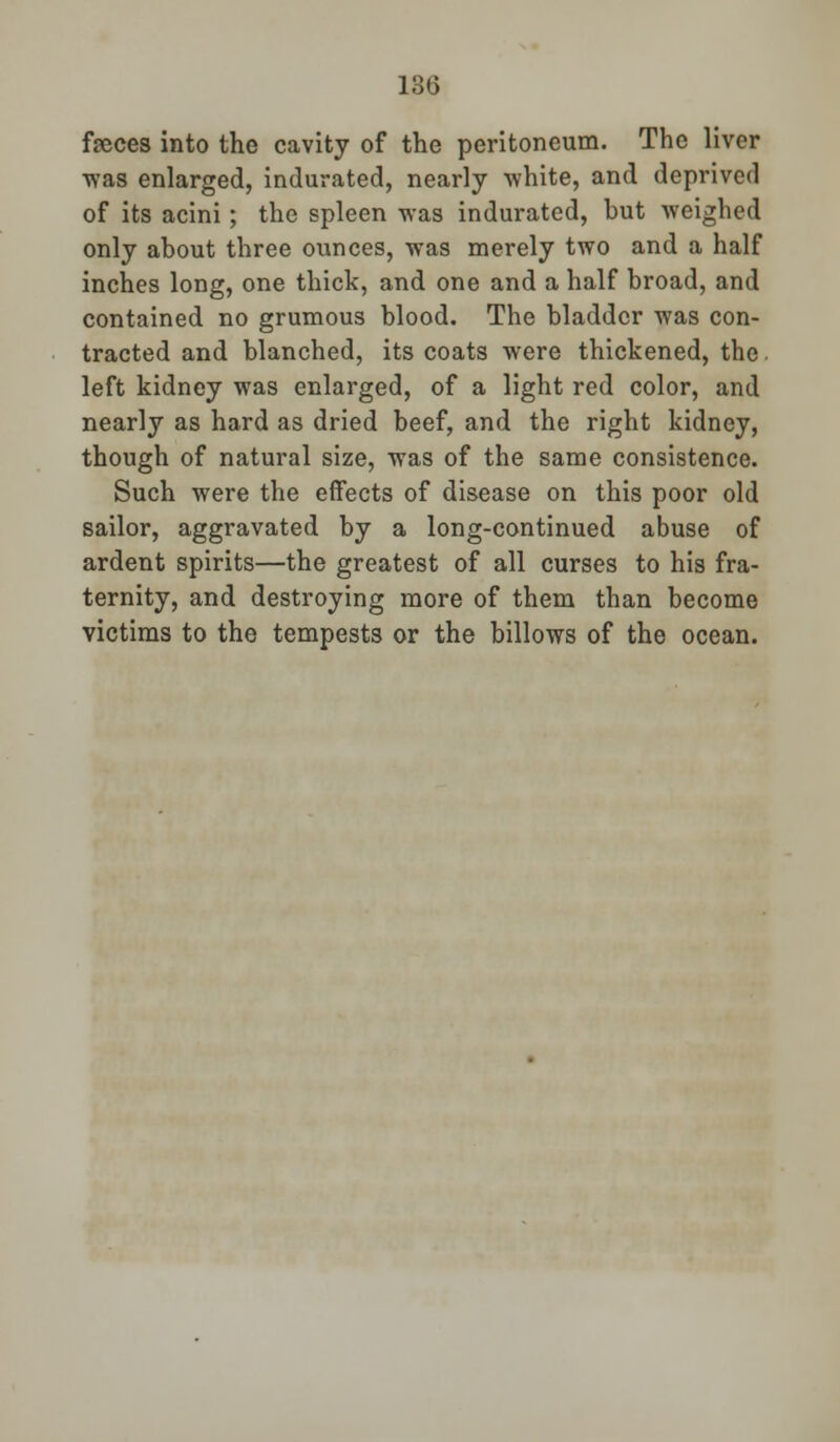 130 feces into the cavity of the peritoneum. The liver was enlarged, indurated, nearly white, and deprived of its acini; the spleen was indurated, but weighed only about three ounces, was merely two and a half inches long, one thick, and one and a half broad, and contained no grumous blood. The bladder was con- tracted and blanched, its coats were thickened, the left kidney was enlarged, of a light red color, and nearly as hard as dried beef, and the right kidney, though of natural size, was of the same consistence. Such were the effects of disease on this poor old sailor, aggravated by a long-continued abuse of ardent spirits—the greatest of all curses to his fra- ternity, and destroying more of them than become victims to the tempests or the billows of the ocean.