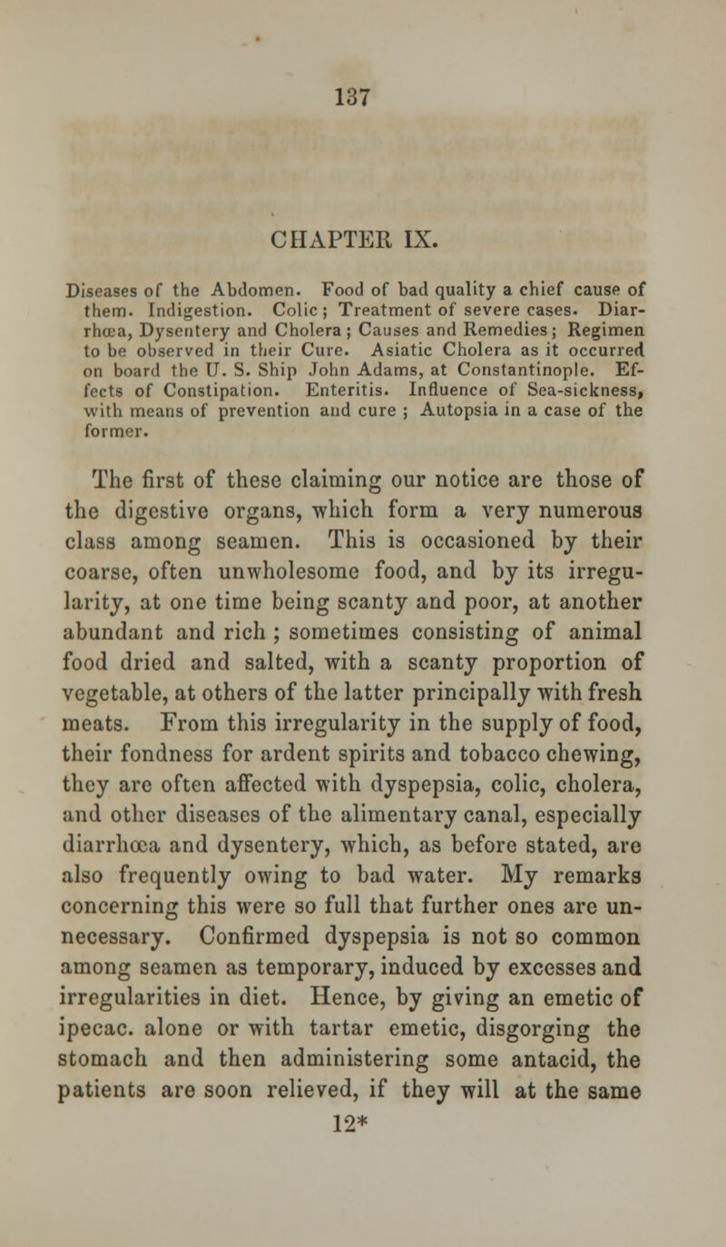 CHAPTER IX. Diseases of the Abdomen. Food of bad quality a chief cause of them. Indigestion. Colic; Treatment of severe cases. Diar- rhoea, Dysentery and Cholera; Causes and Remedies; Regimen to be observed in their Cure. Asiatic Cholera as it occurred on board the U. S. Ship John Adams, at Constantinople. Ef- fects of Constipation. Enteritis. Influence of Sea-sickness, with means of prevention and cure ; Autopsia in a case of the former. The first of these claiming our notice are those of the digestive organs, which form a very numerous class among seamen. This is occasioned by their coarse, often unwholesome food, and by its irregu- larity, at one time being scanty and poor, at another abundant and rich ; sometimes consisting of animal food dried and salted, with a scanty proportion of vegetable, at others of the latter principally with fresh meats. From this irregularity in the supply of food, their fondness for ardent spirits and tobacco chewing, they are often affected with dyspepsia, colic, cholera, and other diseases of the alimentary canal, especially diarrhoea and dysentery, which, as before stated, are also frequently owing to bad water. My remarks concerning this were so full that further ones are un- necessary. Confirmed dyspepsia is not so common among seamen as temporary, induced by excesses and irregularities in diet. Hence, by giving an emetic of ipecac, alone or with tartar emetic, disgorging the stomach and then administering some antacid, the patients are soon relieved, if they will at the same 12*