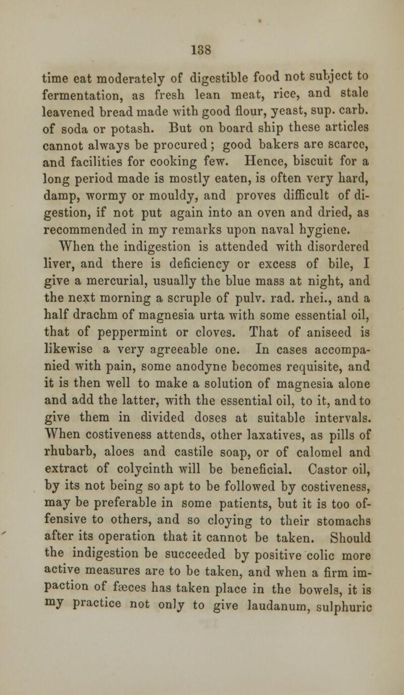 time eat moderately of digestible food not subject to fermentation, as fresh lean meat, rice, and stale leavened bread made with good flour, yeast, sup. carb. of soda or potash. But on board ship these articles cannot always be procured; good bakers are scarce, and facilities for cooking few. Hence, biscuit for a long period made is mostly eaten, is often very hard, damp, wormy or mouldy, and proves difficult of di- gestion, if not put again into an oven and dried, as recommended in my remarks upon naval hygiene. When the indigestion is attended with disordered liver, and there is deficiency or excess of bile, I give a mercurial, usually the blue mass at night, and the next morning a scruple of pulv. rad. rhei., and a half drachm of magnesia urta with some essential oil, that of peppermint or cloves. That of aniseed is likewise a very agreeable one. In cases accompa- nied with pain, some anodyne becomes requisite, and it is then well to make a solution of magnesia alone and add the latter, with the essential oil, to it, and to give them in divided doses at suitable intervals. When costiveness attends, other laxatives, as pills of rhubarb, aloes and castile soap, or of calomel and extract of colycinth will be beneficial. Castor oil, by its not being so apt to be followed by costiveness, may be preferable in some patients, but it is too of- fensive to others, and so cloying to their stomachs after its operation that it cannot be taken. Should the indigestion be succeeded by positive colic more active measures are to be taken, and when a firm im- paction of fteces has taken place in the bowels, it is my practice not only to give laudanum, sulphuric