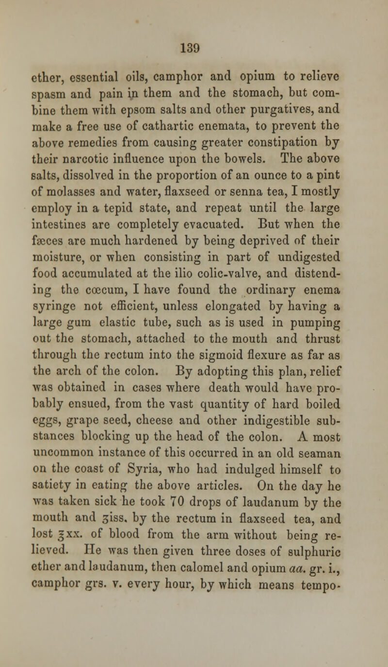 ether, essential oils, camphor and opium to relieve spasm and pain in them and the stomach, but com- bine them with epsom salts and other purgatives, and make a free use of cathartic enemata, to prevent the above remedies from causing greater constipation by their narcotic influence upon the bowels. The above salts, dissolved in the proportion of an ounce to a pint of molasses and water, flaxseed or senna tea, I mostly employ in a tepid state, and repeat until the large intestines are completely evacuated. But when the faeces are much hardened by being deprived of their moisture, or when consisting in part of undigested food accumulated at the ilio colic-valve, and distend- ing the coecum, I have found the ordinary enema syringe not efficient, unless elongated by having a large gum elastic tube, such as is used in pumping out the stomach, attached to the mouth and thrust through the rectum into the sigmoid flexure as far as the arch of the colon. By adopting this plan, relief was obtained in cases where death would have pro- bably ensued, from the vast quantity of hard boiled eggs, grape seed, cheese and other indigestible sub- stances blocking up the head of the colon. A most uncommon instance of this occurred in an old seaman on the coast of Syria, who had indulged himself to satiety in eating the above articles. On the day he was taken sick he took 70 drops of laudanum by the mouth and giss. by the rectum in flaxseed tea, and lost j xx. of blood from the arm without being re- lieved. He was then given three doses of sulphuric ether and laudanum, then calomel and opium aa. gr. i., camphor grs. v. every hour, by which means tempo-