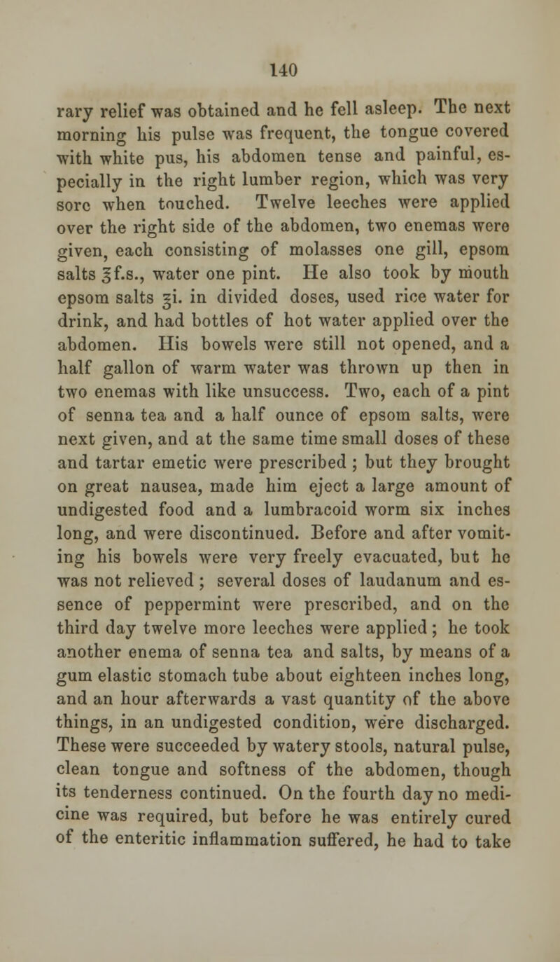 1-40 rary relief was obtained and he fell asleep. The next morning his pulse was frequent, the tongue covered with white pus, his abdomen tense and painful, es- pecially in the right lumber region, which was very sore when touched. Twelve leeches were applied over the right side of the abdomen, two enemas were given, each consisting of molasses one gill, epsom salts ^f.s., water one pint. He also took by mouth epsom salts §i. in divided doses, used rice water for drink, and had bottles of hot water applied over the abdomen. His bowels were still not opened, and a half gallon of warm water was thrown up then in two enemas with like unsuccess. Two, each of a pint of senna tea and a half ounce of epsom salts, were next given, and at the same time small doses of these and tartar emetic were prescribed ; but they brought on great nausea, made him eject a large amount of undigested food and a lumbracoid worm six inches long, and were discontinued. Before and after vomit- ing his bowels were very freely evacuated, but he was not relieved ; several doses of laudanum and es- sence of peppermint were prescribed, and on the third day twelve more leeches were applied; he took another enema of senna tea and salts, by means of a gum elastic stomach tube about eighteen inches long, and an hour afterwards a vast quantity of the above things, in an undigested condition, we're discharged. These were succeeded by watery stools, natural pulse, clean tongue and softness of the abdomen, though its tenderness continued. On the fourth day no medi- cine was required, but before he was entirely cured of the enteritic inflammation suffered, he had to take