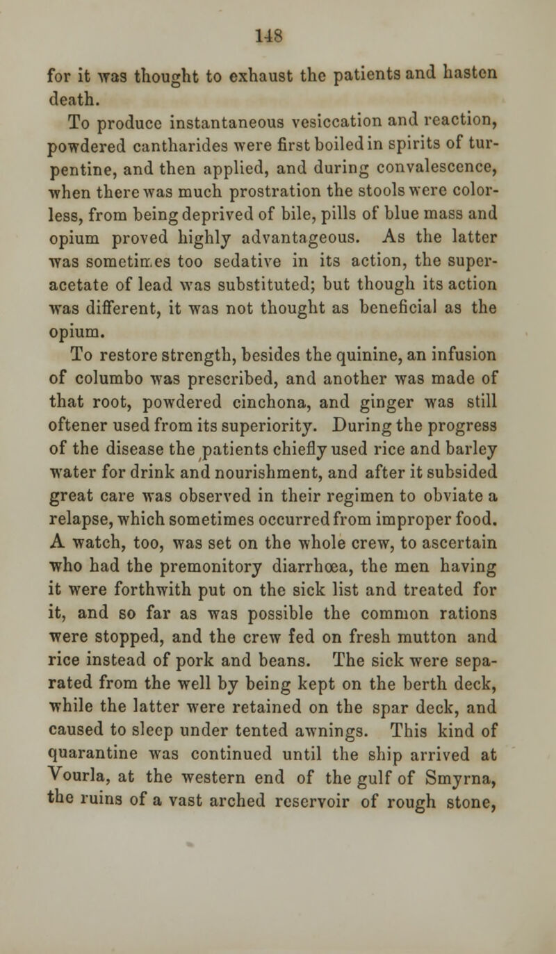 for it was thought to exhaust the patients and hasten death. To produce instantaneous vesiccation and reaction, powdered cantharides were first boiled in spirits of tur- pentine, and then applied, and during convalescence, when there was much prostration the stools were color- less, from being deprived of bile, pills of blue mass and opium proved highly advantageous. As the latter was sometin.es too sedative in its action, the super- acetate of lead was substituted; but though its action was diiferent, it was not thought as beneficial as the opium. To restore strength, besides the quinine, an infusion of columbo was prescribed, and another was made of that root, powdered cinchona, and ginger was still oftener used from its superiority. During the progress of the disease the patients chiefly used rice and barley water for drink and nourishment, and after it subsided great care was observed in their regimen to obviate a relapse, which sometimes occurred from improper food. A watch, too, was set on the whole crew, to ascertain who had the premonitory diarrhoea, the men having it were forthwith put on the sick list and treated for it, and so far as was possible the common rations were stopped, and the crew fed on fresh mutton and rice instead of pork and beans. The sick were sepa- rated from the well by being kept on the berth deck, while the latter were retained on the spar deck, and caused to sleep under tented awnings. This kind of quarantine was continued until the ship arrived at Vourla, at the western end of the gulf of Smyrna, the ruins of a vast arched reservoir of rough stone,