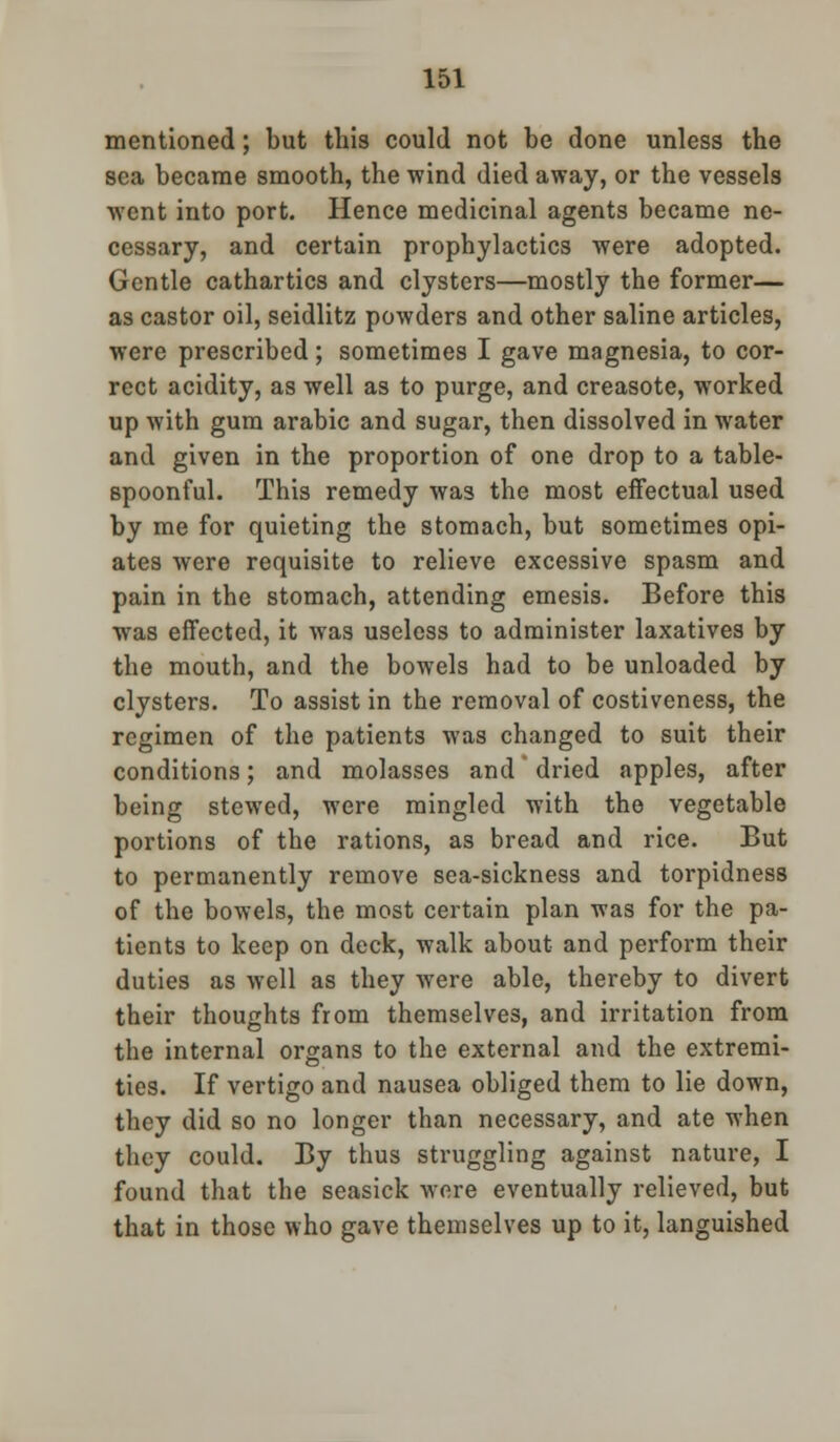 mentioned; but this could not be done unless the sea became smooth, the wind died away, or the vessels went into port. Hence medicinal agents became ne- cessary, and certain prophylactics were adopted. Gentle cathartics and clysters—mostly the former— as castor oil, seidlitz powders and other saline articles, were prescribed; sometimes I gave magnesia, to cor- rect acidity, as well as to purge, and creasote, worked up with gum arable and sugar, then dissolved in water and given in the proportion of one drop to a table- spoonful. This remedy was the most effectual used by me for quieting the stomach, but sometimes opi- ates were requisite to relieve excessive spasm and pain in the stomach, attending emesis. Before this was effected, it was useless to administer laxatives by the mouth, and the bowels had to be unloaded by clysters. To assist in the removal of costiveness, the regimen of the patients was changed to suit their conditions; and molasses and' dried apples, after being stewed, were mingled with the vegetable portions of the rations, as bread and rice. But to permanently remove sea-sickness and torpidness of the bowels, the most certain plan was for the pa- tients to keep on deck, walk about and perform their duties as well as they were able, thereby to divert their thoughts from themselves, and irritation from the internal organs to the external and the extremi- ties. If vertigo and nausea obliged them to lie down, they did so no longer than necessary, and ate when they could. By thus struggling against nature, I found that the seasick wore eventually relieved, but that in those who gave themselves up to it, languished
