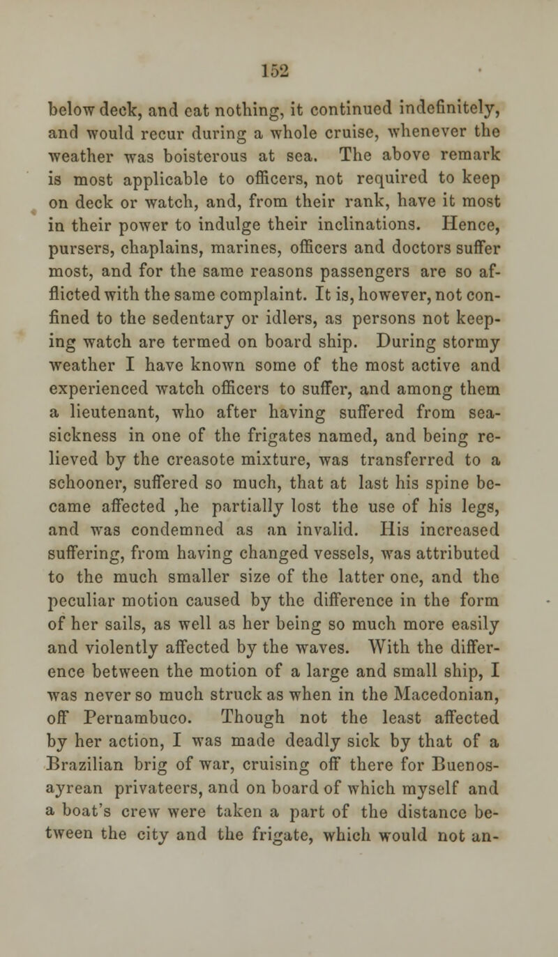 ] 62 below deck, and eat nothing, it continued indefinitely, and would recur during a whole cruise, whenever the weather was boisterous at sea. The above remark is most applicable to officers, not required to keep on deck or watch, and, from their rank, have it most in their power to indulge their inclinations. Hence, pursers, chaplains, marines, officers and doctors suffer most, and for the same reasons passengers are so af- flicted with the same complaint. It is, however, not con- fined to the sedentary or idlers, as persons not keep- ing watch are termed on board ship. During stormy weather I have known some of the most active and experienced watch officers to suffer, and among them a lieutenant, who after having suffered from sea- sickness in one of the frigates named, and being re- lieved by the creasote mixture, was transferred to a schooner, suffered so much, that at last his spine be- came affected ,he partially lost the use of his legs, and was condemned as an invalid. His increased suffering, from having changed vessels, was attributed to the much smaller size of the latter one, and the peculiar motion caused by the difference in the form of her sails, as well as her being so much more easily and violently affected by the waves. With the differ- ence between the motion of a large and small ship, I was never so much struck as when in the Macedonian, off Pernambuco. Though not the least affected by her action, I was made deadly sick by that of a Brazilian brig of war, cruising off there for Buenos- ayrean privateers, and on board of which myself and a boat's crew were taken a part of the distance be- tween the city and the frigate, which would not an-