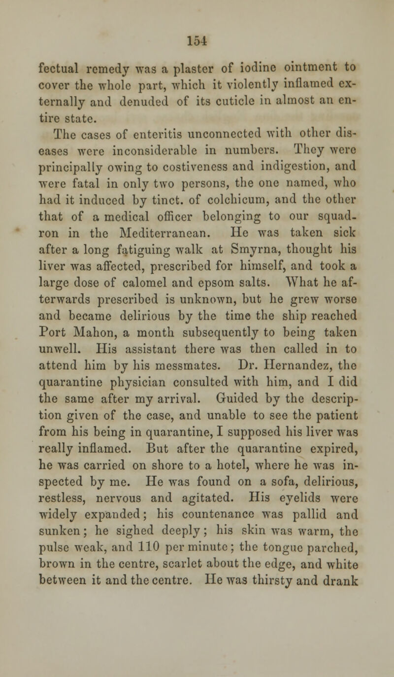 fectual remedy was a plaster of iodine ointment to cover the whole part, which it violently inflamed ex- ternally and denuded of its cuticle in almost an en- tire state. The cases of enteritis unconnected with other dis- eases were inconsiderable in numbers. They were principally owing to costiveness and indigestion, and were fatal in only two persons, the one named, who had it induced by tinct. of colchicum, and the other that of a medical officer belonging to our squad- ron in the Mediterranean. He was taken sick after a long fatiguing walk at Smyrna, thought his liver was affected, prescribed for himself, and took a large dose of calomel and epsom salts. What he af- terwards prescribed is unknown, but he grew worse and became delirious by the time the ship reached Port Mahon, a month subsequently to being taken unwell. His assistant there was then called in to attend him by his messmates. Dr. Hernandez, the quarantine physician consulted with him, and I did the same after my arrival. Guided by the descrip- tion given of the case, and unable to see the patient from his being in quarantine, I supposed his liver was really inflamed. But after the quarantine expired, he was carried on shore to a hotel, where he was in- spected by me. He was found on a sofa, delirious, restless, nervous and agitated. His eyelids were widely expanded; his countenance was pallid and sunken; he sighed deeply; his skin was warm, the pulse weak, and 110 per minute ; the tongue parched, brown in the centre, scarlet about the edge, and white between it and the centre. He was thirsty and drank