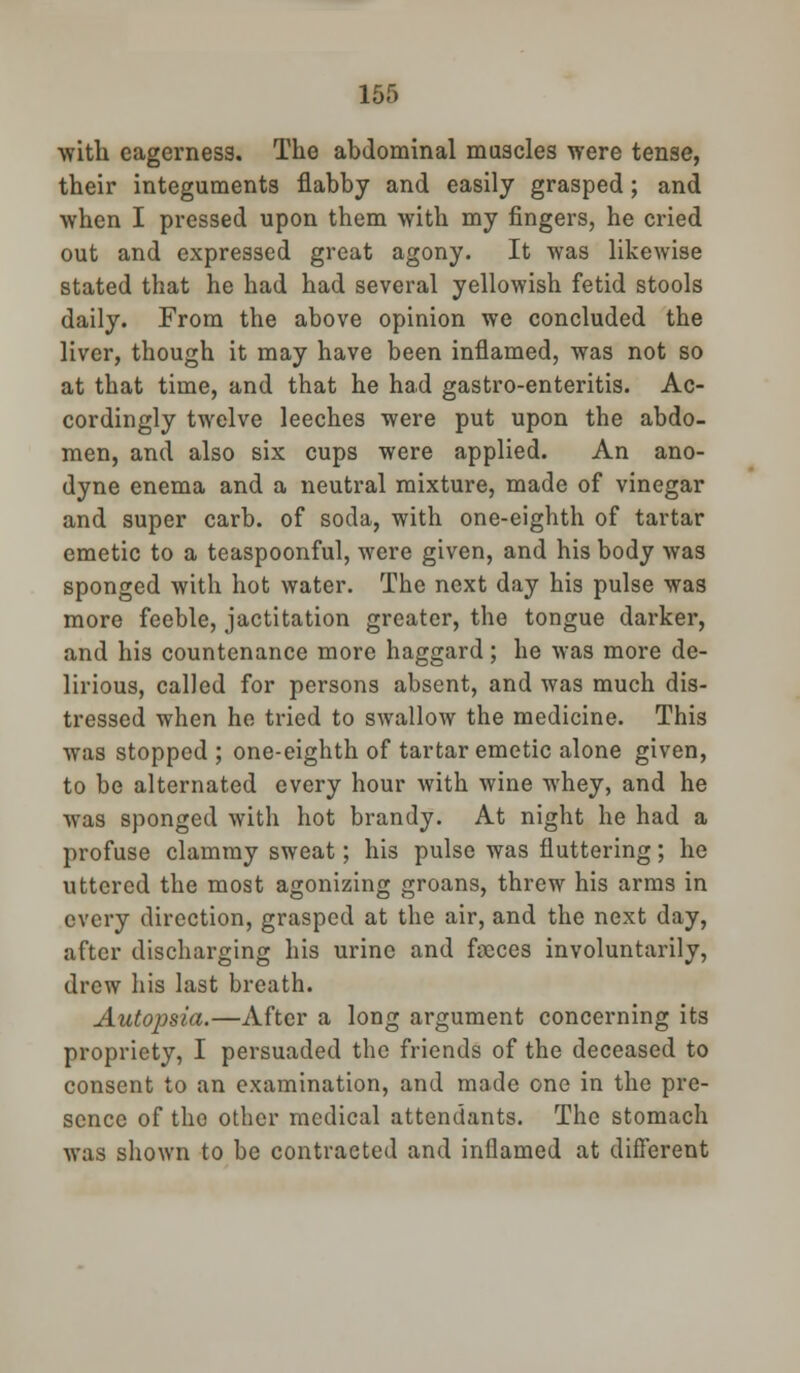 with eagerness. The abdominal muscles were tense, their integuments flabby and easily grasped; and when I pressed upon them with my fingers, he cried out and expressed great agony. It was likewise stated that he had had several yellowish fetid stools daily. From the above opinion we concluded the liver, though it may have been inflamed, was not so at that time, and that he had gastro-enteritis. Ac- cordingly twelve leeches were put upon the abdo- men, and also six cups were applied. An ano- dyne enema and a neutral mixture, made of vinegar and super carb. of soda, with one-eighth of tartar emetic to a teaspoonful, were given, and his body was sponged with hot water. The next day his pulse was more feeble, jactitation greater, the tongue darker, and his countenance more haggard; he was more de- lirious, called for persons absent, and was much dis- tressed when ho tried to swallow the medicine. This was stopped ; one-eighth of tartar emetic alone given, to be alternated every hour with wine whey, and he was sponged with hot brandy. At night he had a profuse clammy sweat; his pulse was fluttering; he uttered the most agonizing groans, threw his arms in every direction, grasped at the air, and the next day, after discharging his urine and focces involuntarily, drew his last breath. Autopsia.—After a long argument concerning its propriety, I persuaded the friends of the deceased to consent to an examination, and made one in the pre- sence of the other medical attendants. The stomach was shown to be contracted and inflamed at different