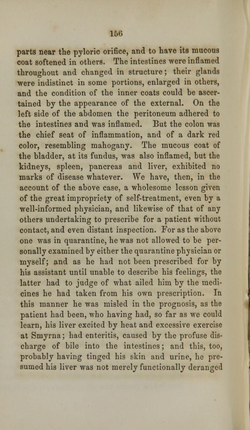 parts near the pyloric orifice, and to have its mucous coat softened in others. The intestines were inflamed throughout and changed in structure; their glands ■were indistinct in some portions, enlarged in others, and the condition of the inner coats could be ascer- tained by the appearance of the external. On the left side of the abdomen the peritoneum adhered to the intestines and was inflamed. But the colon was the chief seat of inflammation, and of a dark red color, resembling mahogany. The mucous coat of the bladder, at its fundus, was also inflamed, but the kidneys, spleen, pancreas and liver, exhibited no marks of disease whatever. We have, then, in the account of the above case, a wholesome lesson given of the great impropriety of self-treatment, even by a well-informed physician, and likewise of that of any others undertaking to prescribe for a patient without contact, and even distant inspection. For as the above one was in quarantine, he was not allowed to be per- sonally examined by either the quarantine physician or myself; and as he had not been prescribed for by his assistant until unable to describe his feelings, the latter had to judge of what ailed him by the medi- cines he had taken from his own prescription. In this manner he was misled in the prognosis, as the patient had been, who having had, so far as we could learn, his liver excited by heat and excessive exercise at Smyrna; had enteritis, caused by the profuse dis- charge of bile into the intestines; and this, too, probably having tinged his skin and urine, he pre- sumed his liver was not merely functionally deranged