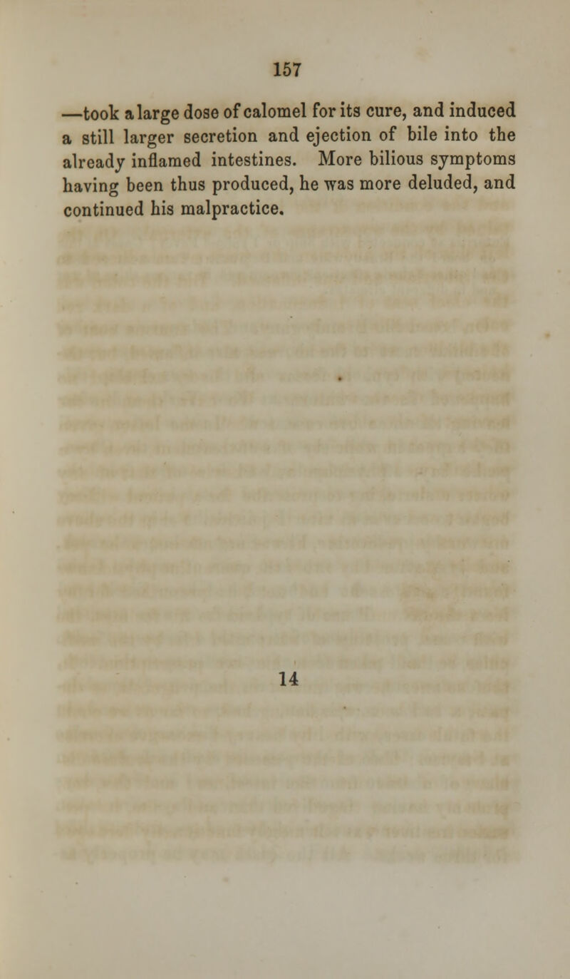 —took a large dose of calomel for its cure, and induced a still larger secretion and ejection of bile into the already inflamed intestines. More bilious symptoms having been thus produced, he was more deluded, and continued his malpractice. 14