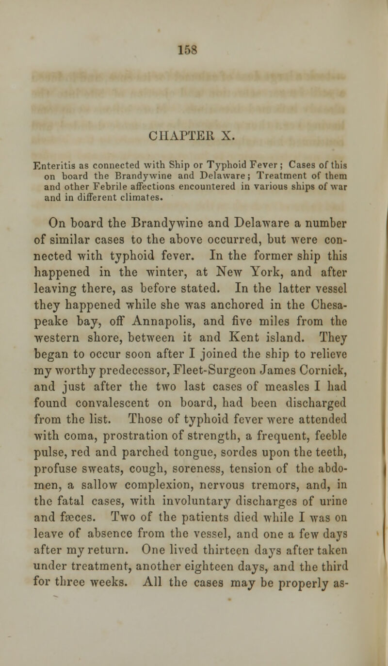 CHAPTER X. Enteritis as connected with Ship or Typhoid Fever; Cases of this on board the Brandywine and Delaware; Treatment of them and other Febrile affections encountered in various ships of war and in different climates. On board the Brandywine and Delaware a number of similar cases to the above occurred, but were con- nected with typhoid fever. In the former ship this happened in the winter, at New York, and after leaving there, as before stated. In the latter vessel they happened while she was anchored in the Chesa- peake bay, off Annapolis, and five miles from the western shore, between it and Kent island. They began to occur soon after I joined the ship to relieve my worthy predecessor, Fleet-Surgeon James Cornick, and just after the two last cases of measles I had found convalescent on board, had been discharged from the list. Those of typhoid fever were attended with coma, prostration of strength, a frequent, feeble pulse, red and parched tongue, sordes upon the teeth, profuse sweats, cough, soreness, tension of the abdo- men, a sallow complexion, nervous tremors, and, in the fatal cases, with involuntary discharges of urine and faeces. Two of the patients died while I was on leave of absence from the vessel, and one a few days after my return. One lived thirteen days after taken under treatment, another eighteen days, and the third for three weeks. All the cases may be properly as-
