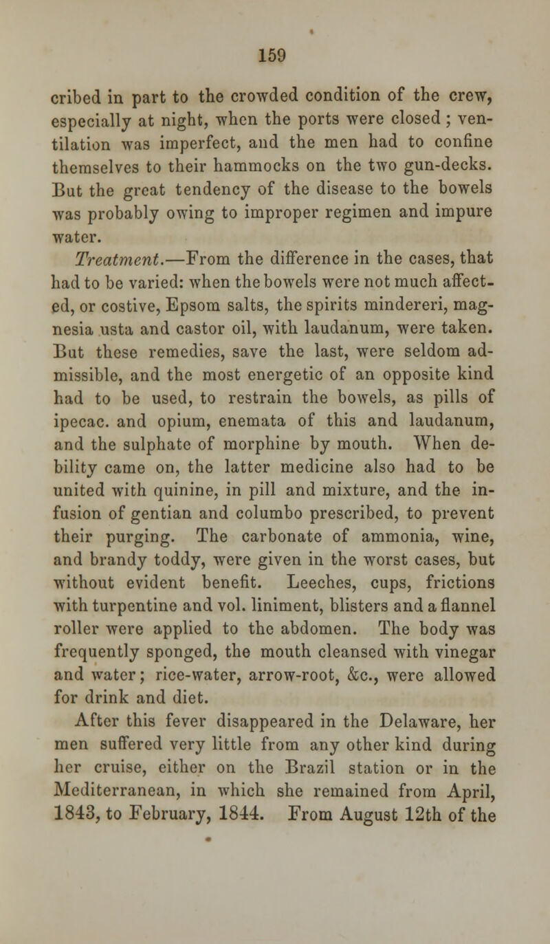 cribed in part to the crowded condition of the crew, especially at night, when the ports were closed; ven- tilation was imperfect, and the men had to confine themselves to their hammocks on the two gun-decks. But the great tendency of the disease to the bowels was probably owing to improper regimen and impure water. Treatment.—From the difference in the cases, that had to be varied: when the bowels were not much affect- ed, or costive, Epsom salts, the spirits mindereri, mag- nesia usta and castor oil, with laudanum, were taken. But these remedies, save the last, were seldom ad- missible, and the most energetic of an opposite kind had to be used, to restrain the bowels, as pills of ipecac, and opium, enemata of this and laudanum, and the sulphate of morphine by mouth. When de- bility came on, the latter medicine also had to be united with quinine, in pill and mixture, and the in- fusion of gentian and columbo prescribed, to prevent their purging. The carbonate of ammonia, wine, and brandy toddy, were given in the worst cases, but without evident benefit. Leeches, cups, frictions with turpentine and vol. liniment, blisters and a flannel roller were applied to the abdomen. The body was frequently sponged, the mouth cleansed with vinegar and water; rice-water, arrow-root, &c, were allowed for drink and diet. After this fever disappeared in the Delaware, her men suffered very little from any other kind during her cruise, either on the Brazil station or in the Mediterranean, in which she remained from April, 1843, to February, 1844. From August 12th of the