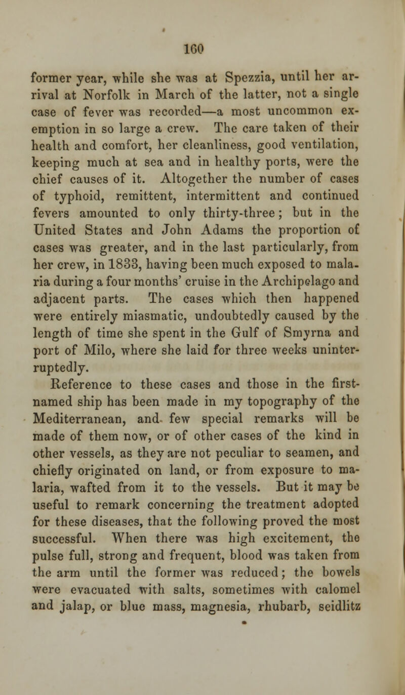 former year, while she was at Spezzia, until her ar- rival at Norfolk in March of the latter, not a single case of fever was recorded—a most uncommon ex- emption in so large a crew. The care taken of their health and comfort, her cleanliness, good ventilation, keeping much at sea and in healthy ports, were the chief causes of it. Altogether the number of cases of typhoid, remittent, intermittent and continued fevers amounted to only thirty-three; but in the United States and John Adams the proportion of cases was greater, and in the last particularly, from her crew, in 1833, having been much exposed to mala- ria during a four months' cruise in the Archipelago and adjacent parts. The cases which then happened were entirely miasmatic, undoubtedly caused by the length of time she spent in the Gulf of Smyrna and port of Milo, where she laid for three weeks uninter- ruptedly. Reference to these cases and those in the first- named ship has been made in my topography of the Mediterranean, and few special remarks will be made of them now, or of other cases of the kind in other vessels, as they are not peculiar to seamen, and chiefly originated on land, or from exposure to ma- laria, wafted from it to the vessels. But it may be useful to remark concerning the treatment adopted for these diseases, that the following proved the most successful. When there was high excitement, the pulse full, strong and frequent, blood was taken from the arm until the former was reduced; the bowels were evacuated with salts, sometimes with calomel and jalap, or blue mass, magnesia, rhubarb, seidlitz