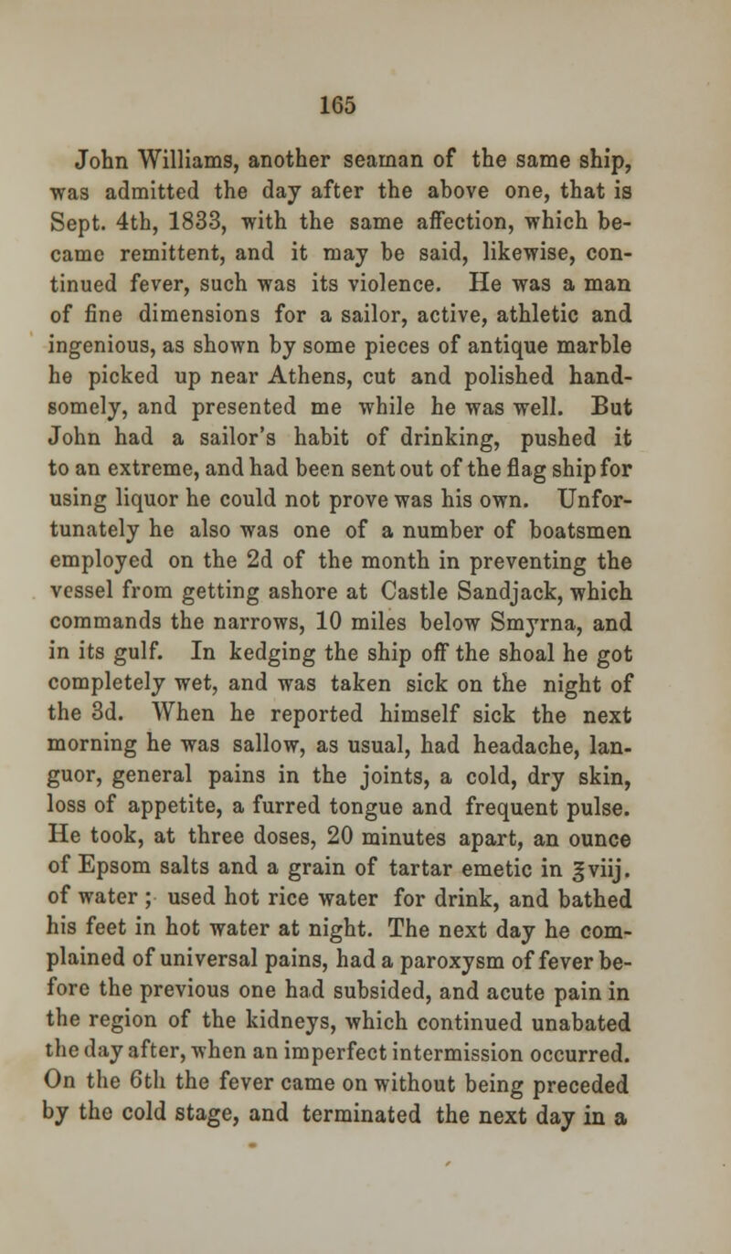 John Williams, another seaman of the same ship, was admitted the day after the above one, that is Sept. 4th, 1833, with the same affection, which be- came remittent, and it may be said, likewise, con- tinued fever, such was its violence. He was a man of fine dimensions for a sailor, active, athletic and ingenious, as shown by some pieces of antique marble he picked up near Athens, cut and polished hand- somely, and presented me while he was well. But John had a sailor's habit of drinking, pushed it to an extreme, and had been sent out of the flag ship for using liquor he could not prove was his own. Unfor- tunately he also was one of a number of boatsmen employed on the 2d of the month in preventing the vessel from getting ashore at Castle Sandjack, which commands the narrows, 10 miles below Smyrna, and in its gulf. In kedging the ship off the shoal he got completely wet, and was taken sick on the night of the 3d. When he reported himself sick the next morning he was sallow, as usual, had headache, lan- guor, general pains in the joints, a cold, dry skin, loss of appetite, a furred tongue and frequent pulse. He took, at three doses, 20 minutes apart, an ounce of Epsom salts and a grain of tartar emetic in f viij. of water ; used hot rice water for drink, and bathed his feet in hot water at night. The next day he com- plained of universal pains, had a paroxysm of fever be- fore the previous one had subsided, and acute pain in the region of the kidneys, which continued unabated the day after, when an imperfect intermission occurred. On the 6th the fever came on without being preceded by the cold stage, and terminated the next day in a