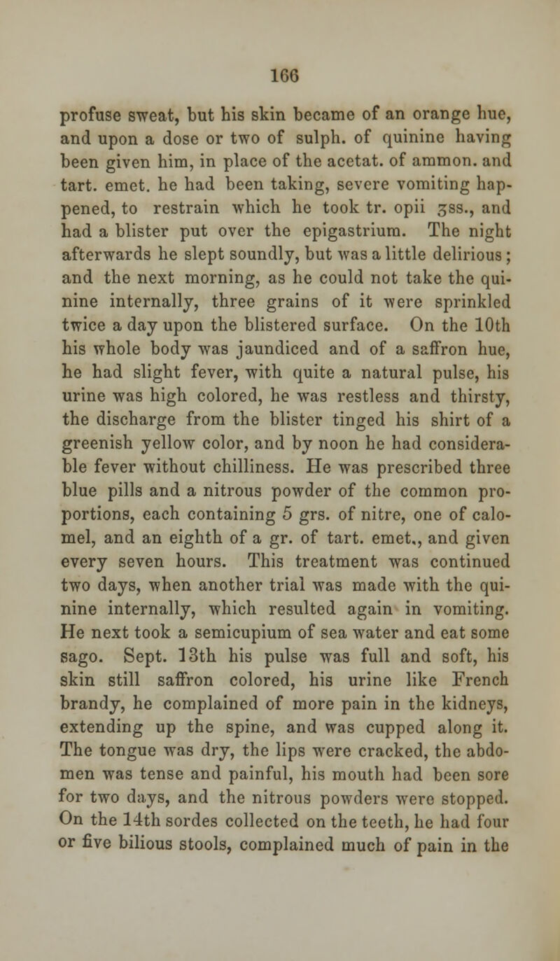 profuse sweat, but his skin became of an orange hue, and upon a dose or two of sulph. of quinine having been given him, in place of the acetat. of ammon. and tart. emet. he had been taking, severe vomiting hap- pened, to restrain which he took tr. opii gss., and had a blister put over the epigastrium. The night afterwards he slept soundly, but was a little delirious; and the next morning, as he could not take the qui- nine internally, three grains of it were sprinkled twice a day upon the blistered surface. On the 10th his whole body was jaundiced and of a saffron hue, he had slight fever, with quite a natural pulse, his urine was high colored, he was restless and thirsty, the discharge from the blister tinged his shirt of a greenish yellow color, and by noon he had considera- ble fever without chilliness. He was prescribed three blue pills and a nitrous powder of the common pro- portions, each containing 5 grs. of nitre, one of calo- mel, and an eighth of a gr. of tart, emet,, and given every seven hours. This treatment was continued two days, when another trial was made with the qui- nine internally, which resulted again in vomiting. He next took a semicupium of sea water and eat some sago. Sept. 13th his pulse was full and soft, his skin still saffron colored, his urine like French brandy, he complained of more pain in the kidneys, extending up the spine, and was cupped along it. The tongue was dry, the lips were cracked, the abdo- men was tense and painful, his mouth had been sore for two days, and the nitrous powders were stopped. On the 14th sordes collected on the teeth, he had four or five bilious stools, complained much of pain in the