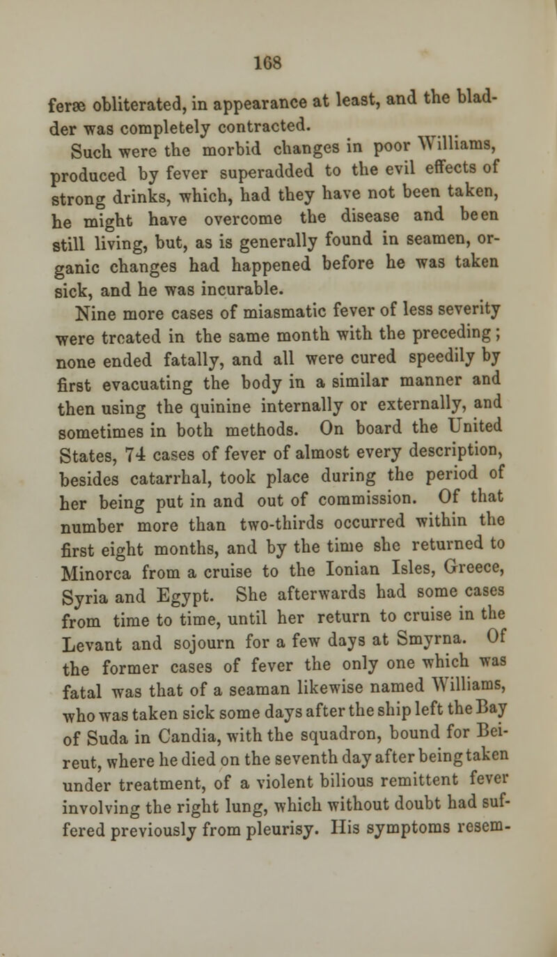 ferae obliterated, in appearance at least, and the blad- der was completely contracted. Such were the morbid changes in poor Williams, produced by fever superadded to the evil effects of strong drinks, which, had they have not been taken, he might have overcome the disease and been still living, but, as is generally found in seamen, or- ganic changes had happened before he was taken sick, and he was incurable. Nine more cases of miasmatic fever of less severity were treated in the same month with the preceding; none ended fatally, and all were cured speedily by first evacuating the body in a similar manner and then using the quinine internally or externally, and sometimes in both methods. On board the United States, 74 cases of fever of almost every description, besides catarrhal, took place during the period of her being put in and out of commission. Of that number more than two-thirds occurred within the first eight months, and by the time she returned to Minorca from a cruise to the Ionian Isles, Greece, Syria and Egypt. She afterwards had some cases from time to time, until her return to cruise in the Levant and sojourn for a few days at Smyrna. Of the former cases of fever the only one which was fatal was that of a seaman likewise named Williams, who was taken sick some days after the ship left the Bay of Suda in Candia, with the squadron, bound for Bei- reut, where he died on the seventh day after being taken under treatment, of a violent bilious remittent fever involving the right lung, which without doubt had suf- fered previously from pleurisy. His symptoms resem-