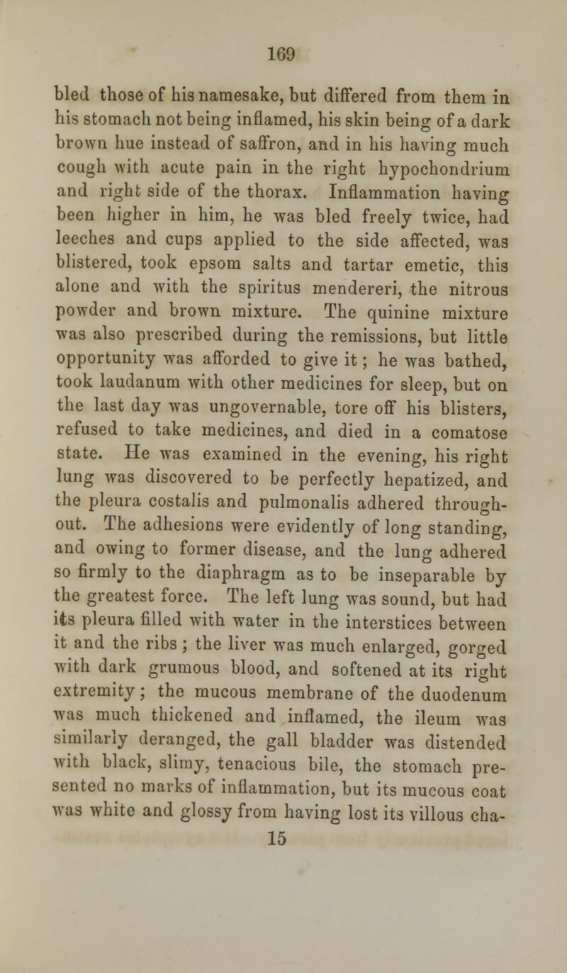 bled those of his namesake, but differed from them in his stomach not being inflamed, his skin being of a dark brown hue instead of saffron, and in his having much cough with acute pain in the right hypochondrium and right side of the thorax. Inflammation having been higher in him, he was bled freely twice, had leeches and cups applied to the side affected, was blistered, took epsom salts and tartar emetic, this alone and with the spiritus mendereri, the nitrous powder and brown mixture. The quinine mixture was also prescribed during the remissions, but little opportunity was afforded to give it; he was bathed, took laudanum with other medicines for sleep, but on the last day was ungovernable, tore off his blisters, refused to take medicines, and died in a comatose state. He was examined in the evening, his right lung was discovered to be perfectly hepatized, and the pleura costalis and pulmonalis adhered through- out. The adhesions were evidently of long standing, and owing to former disease, and the lung adhered so firmly to the diaphragm as to be inseparable by the greatest force. The left lung was sound, but had its pleura filled with water in the interstices between it and the ribs; the liver was much enlarged, gorged with dark grumous blood, and softened at its right extremity; the mucous membrane of the duodenum was much thickened and inflamed, the ileum was similarly deranged, the gall bladder was distended with black, slimy, tenacious bile, the stomach pre- sented no marks of inflammation, but its mucous coat was white and glossy from having lost its villous cha- 15