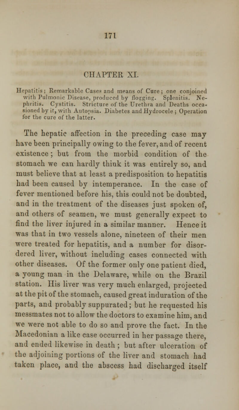 CHAPTER XI. Hepatitis; Remarkable Cases and means of Cure; one conjoined with Pulmonic Disease, produced by flo2gin<;. Splenitis. Ne- phritis. Cystitis. Stricture of the Urethra and Deaths occa- sioned by it, with Autopsia. Diabetes and Hydrocele ; Operation for the cure of the latter. The hepatic affection in the preceding case may have been principally owing to the fever, and of recent existence; but from the morbid condition of the stomach we can hardly think it was entirely so, and must believe that at least a predisposition to hepatitis had been caused by intemperance. In the case of fever mentioned before his, this could not be doubted, and in the treatment of the diseases just spoken of, and others of seamen, we must generally expect to find the liver injured in a similar manner. Hence it was that in two vessels alone, nineteen of their men were treated for hepatitis, and a number for disor- dered liver, without including cases connected with other diseases. Of the former only one patient died, a young man in the Delaware, while on the Brazil station. His liver was very much enlarged, projected at the pit of the stomach, caused great induration of the parts, and probably suppurated; but he requested his messmates not to allow the doctors to examine him, and we were not able to do so and prove the fact. In the Macedonian a like case occurred in her passage there, and ended likewise in death ; but after ulceration of the adjoining portions of the liver and stomach had taken place, and the abscess had discharged itself