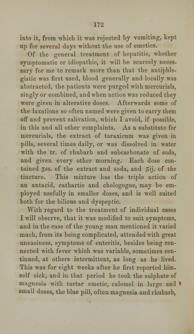 into it, from which it was rejected by vomiting, kept up for several days without the use of emetics. Of the general treatment of hepatitis, whether symptomatic or idiopathic, it will be scarcely neces- sary for me to remark more than that the antiphlo- gistic was first used, blood generally and locally was abstracted, the patients were purged with mercurials, singly or combined, and when action was reduced they were given in alterative doses. Afterwards some of the laxations so often named were given to carry them off and prevent salivation, which I avoid, if possible, in this and all other complaints. As a substitute for mercurials, the extract of taraxicum was given in pills, several times daily, or was dissolved in water with the tr. of rhubarb and subcarbonate of soda, and given every other morning. Each dose con- tained 3ss. of the extract and soda, and 3ij. of the tincture. This mixture has the triple action of an antacid, cathartic and chologogue, may be em- ployed usefully in smaller doses, and is well suited both for the bilious and dyspeptic. With regard to the treatment of individual cases I will observe, that it was modified to suit symptoms, and in the case of the young man mentioned it varied much, from its being complicated, attended with great uneasiness, symptoms of enteritis, besides being con- nected with fever which was variable, sometimes con- tinued, at others intermittent, as long as he lived. This was for eight weeks after he first reported him- self sick, and in that period he took the sulphate of magnesia with tartar emetic, calomel in large and small doses, the blue pill, often magnesia and rhubarb,