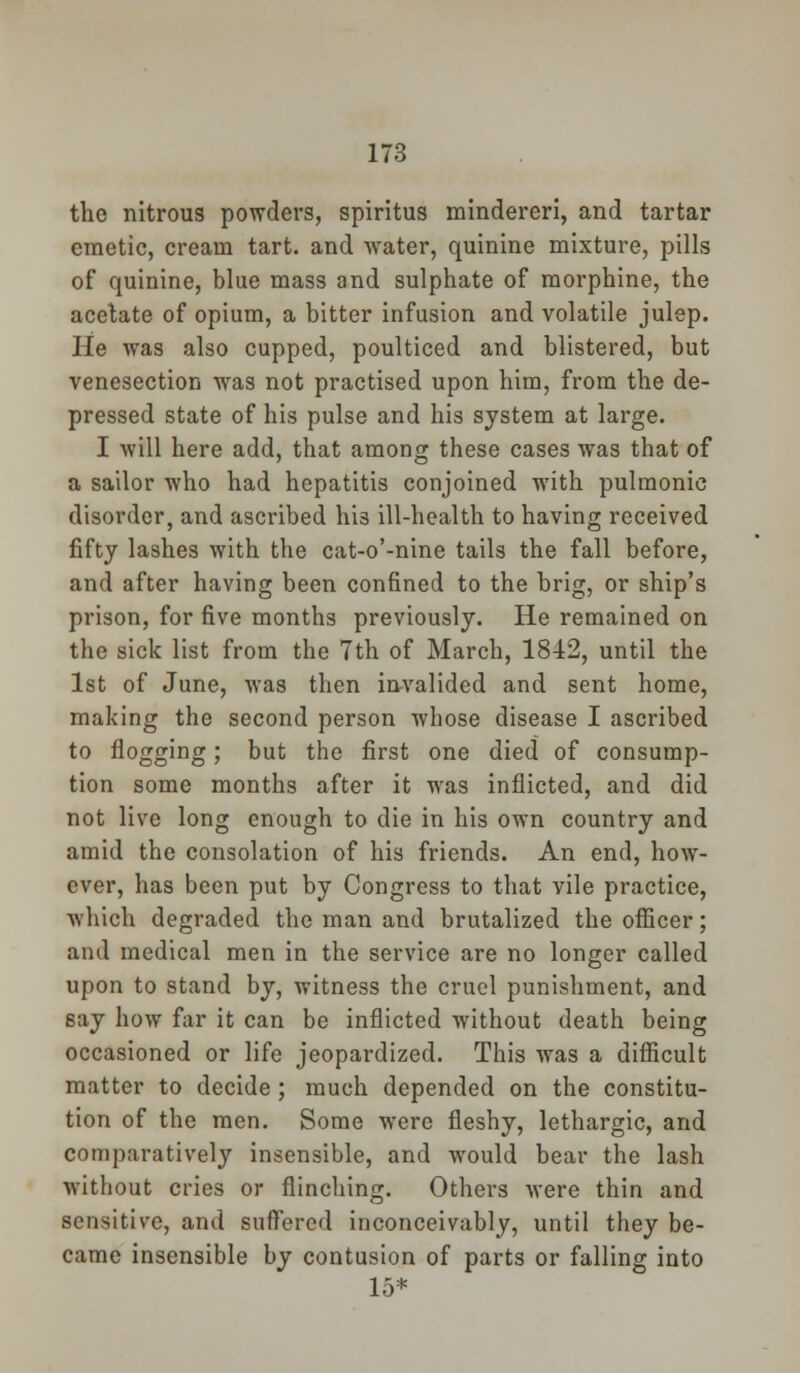the nitrous powders, spiritus mindereri, and tartar emetic, cream tart, and water, quinine mixture, pills of quinine, blue mass and sulphate of morphine, the acetate of opium, a bitter infusion and volatile julep. He was also cupped, poulticed and blistered, but venesection was not practised upon him, from the de- pressed state of his pulse and his system at large. I will here add, that among these cases was that of a sailor who had hepatitis conjoined with pulmonic disorder, and ascribed his ill-health to having received fifty lashes with the cat-o'-nine tails the fall before, and after having been confined to the brig, or ship's prison, for five months previously. He remained on the sick list from the 7th of March, 1842, until the 1st of June, was then invalided and sent home, making the second person whose disease I ascribed to flogging; but the first one died of consump- tion some months after it was inflicted, and did not live long enough to die in his own country and amid the consolation of his friends. An end, how- ever, has been put by Congress to that vile practice, which degraded the man and brutalized the officer; and medical men in the service are no longer called upon to stand by, witness the cruel punishment, and say how far it can be inflicted without death being occasioned or life jeopardized. This was a difficult matter to decide ; much depended on the constitu- tion of the men. Some were fleshy, lethargic, and comparatively insensible, and would bear the lash without cries or flinching. Others were thin and sensitive, and suffered inconceivably, until they be- came insensible by contusion of parts or falling into 15*
