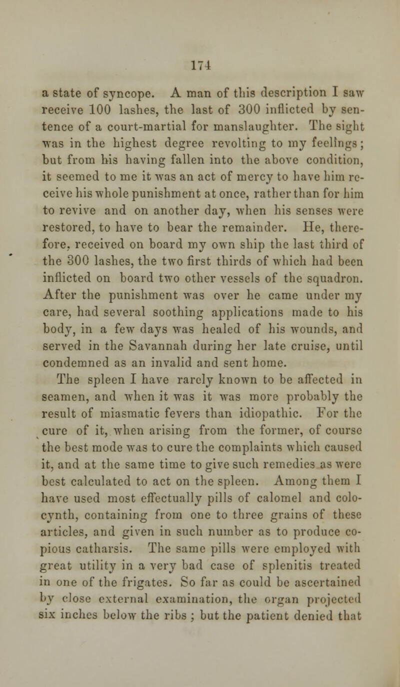 a state of syncope. A man of tliis description I saw receive 100 lashes, the last of 300 inflicted by sen- tence of a court-martial for manslaughter. The sight was in the highest degree revolting to my feelings ; but from his having fallen into the above condition, it seemed to me it was an act of mercy to have him re- ceive his whole punishment at once, rather than for him to revive and on another day, when his senses were restored, to have to bear the remainder. He, there- fore, received on board my own ship the last third of the 300 lashes, the two first thirds of which had been inflicted on board two other vessels of the squadron. After the punishment was over he came under my care, had several soothing applications made to his body, in a few days was healed of his wounds, and served in the Savannah during her late cruise, until condemned as an invalid and sent home. The spleen I have rarely known to be affected in seamen, and when it was it was more probably the result of miasmatic fevers than idiopathic. For the cure of it, when arising from the former, of course the best mode was to cure the complaints which caused it, and at the same time to give such remedies as were best calculated to act on the spleen. Among them I have used most effectually pills of calomel and colo- cynth, containing from one to three grains of these articles, and given in such number as to produce co- pious catharsis. The same pills were employed with great utility in a very bad case of splenitis treated in one of the frigates. So far as could be ascertained by close external examination, the organ projected six inches below the ribs ; but the patient denied that