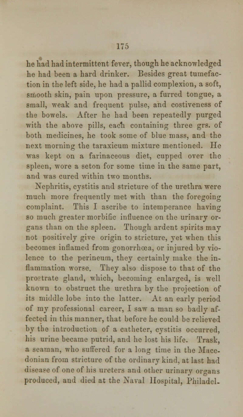 he had had intermittent fever, though he acknowledged he had been a hard drinker. Besides great tumefac- tion in the left side, he had a pallid complexion, a soft, smooth skin, pain upon pressure, a furred tongue, a small, weak and frequent pulse, and costiveness of the bowels. After he had been repeatedly purged with the above pills, each containing three grs. of both medicines, he took some of blue mass, and the next morning the taraxicum mixture mentioned. He was kept on a farinaceous diet, cupped over the spleen, wore a seton for some time in the same part, and was cured within two months. Nephritis, cystitis and stricture of the urethra were much more frequently met with than the foregoing complaint. This I ascribe to intemperance having so much greater morbific influence on the urinary or- gans than on the spleen. Though ardent spirits may not positively give origin to stricture, yet when this becomes inflamed from gonorrhoea, or injured by vio- lence to the perineum, they certainly make the in- flammation worse. They also dispose to that of the pro?trate gland, which, becoming enlarged, is well known to obstruct the urethra by the projection of its middle lobe into the latter. At an early period of my professional career, I saw a man so badly af- fected in this manner, that before he could be relieved by tbe introduction of a catheter, cystitis occurred, his urine became putrid, and he lost his life. Trask, a seaman, who suffered for a long time in the Mace- donian from stricture of the ordinary kind, at last had disease of one of his ureters and other urinary organs produced, aud died at the Naval Hospital, Philadel-