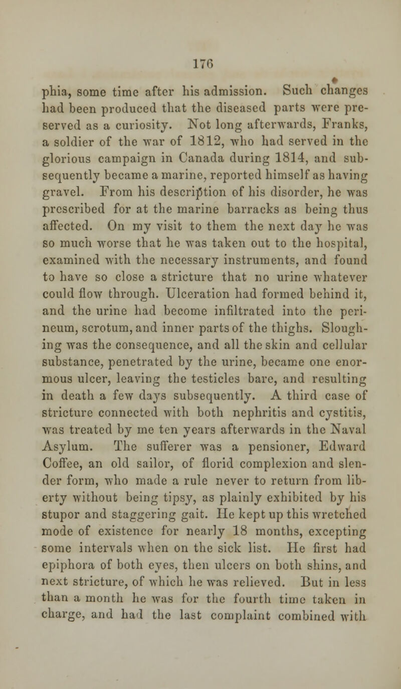 • phia, some time after his admission. Such changes had been produced that the diseased parts were pre- served as a curiosity. Not long afterwards, Franks, a soldier of the war of 1812, who had served in the glorious campaign in Canada during 1814, and sub- sequently became a marine, reported himself as having gravel. From his description of his disorder, he was prescribed for at the marine barracks as being thus affected. On my visit to them the next da}' he was so much worse that he was taken out to the hospital, examined with the necessary instruments, and found to have so close a stricture that no urine whatever could flow through. Ulceration had formed behind it, and the urine had become infiltrated into the peri- neum, scrotum, and inner parts of the thighs. Slough- ing was the consequence, and all the skin and cellular substance, penetrated by the urine, became one enor- mous ulcer, leaving the testicles bare, and resulting in death a few days subsequently. A third case of stricture connected with both nephritis and cystitis, was treated by me ten years afterwards in the Naval Asylum. The sufferer was a pensioner, Edward Coffee, an old sailor, of florid complexion and slen- der form, who made a rule never to return from lib- erty without being tipsy, as plainly exhibited by his stupor and staggering gait. He kept up this wretched mode of existence for nearly 18 months, excepting some intervals when on the sick list. He first had epiphora of both eyes, then ulcers on both shins, and next stricture, of which he was relieved. But in less than a month he was for the fourth time taken in charge, and had the last complaint combined with