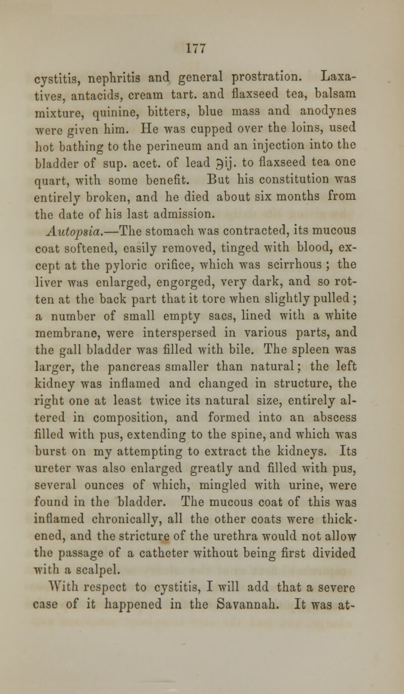 cystitis, nephritis and general prostration. Laxa- tives, antacids, cream tart, and flaxseed tea, balsam mixture, quinine, bitters, blue mass and anodynes were given him. He was cupped over the loins, used hot bathing to the perineum and an injection into the bladder of sup. acet. of lead ^ij. to flaxseed tea one quart, with some benefit. But his constitution was entirely broken, and he died about six months from the date of his last admission. Autopsia.—The stomach was contracted, its mucous coat softened, easily removed, tinged with blood, ex- cept at the pyloric orifice, which was scirrhous ; the liver was enlarged, engorged, very dark, and so rot- ten at the back part that it tore when slightly pulled ; a number of small empty sacs, lined with a white membrane, were interspersed in various parts, and the gall bladder was filled with bile. The spleen was larger, the pancreas smaller than natural; the left kidney was inflamed and changed in structure, the right one at least twice its natural size, entirely al- tered in composition, and formed into an abscess filled with pus, extending to the spine, and which was burst on my attempting to extract the kidneys. Its ureter was also enlarged greatly and filled with pus, several ounces of which, mingled with urine, were found in the bladder. The mucous coat of this was inflamed chronically, all the other coats were thick- ened, and the stricture of the urethra would not allow the passage of a catheter without being first divided with a scalpel. With respect to cystitis, I will add that a severe case of it happened in the Savannah. It was at-