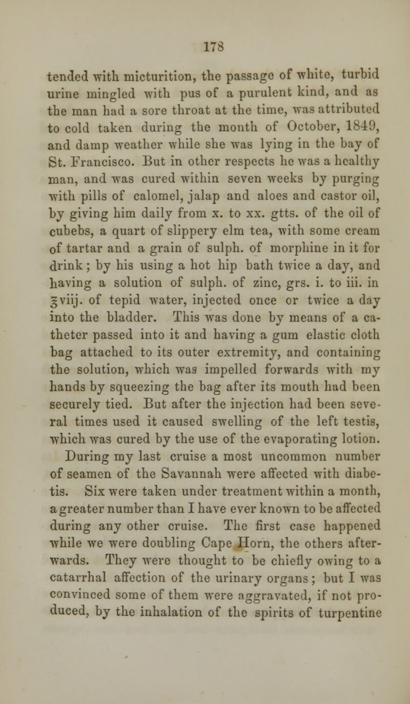 tended with micturition, the passage of white, turbid urine mingled with pus of a purulent kind, and as the man had a sore throat at the time, was attributed to cold taken during the month of October, 1849, and damp weather while she was lying in the bay of St. Francisco. But in other respects he was a healthy man, and was cured within seven weeks by purging with pills of calomel, jalap and aloes and castor oil, by giving him daily from x. to xx. gtts. of the oil of cubebs, a quart of slippery elm tea, with some cream of tartar and a grain of sulph. of morphine in it for drink; by his using a hot hip bath twice a day, and having a solution of sulph. of zinc, grs. i. to iii. in gviij. of tepid w7ater, injected once or twice a day into the bladder. This was done by means of a ca- theter passed into it and having a gum elastic cloth bag attached to its outer extremity, and containing the solution, which was impelled forwards wTith my hands by squeezing the bag after its mouth had been securely tied. But after the injection had been seve- ral times used it caused swelling of the left testis, which was cured by the use of the evaporating lotion. During my last cruise a most uncommon number of seamen of the Savannah were affected with diabe- tis. Six were taken under treatment wTithin a month, a greater number than I have ever known to be affected during any other cruise. The first case happened while we were doubling Cape Horn, the others after- wards. They were thought to be chiefly owing to a catarrhal affection of the urinary organs; but I was convinced some of them were aggravated, if not pro- duced, by the inhalation of the spirits of turpentine