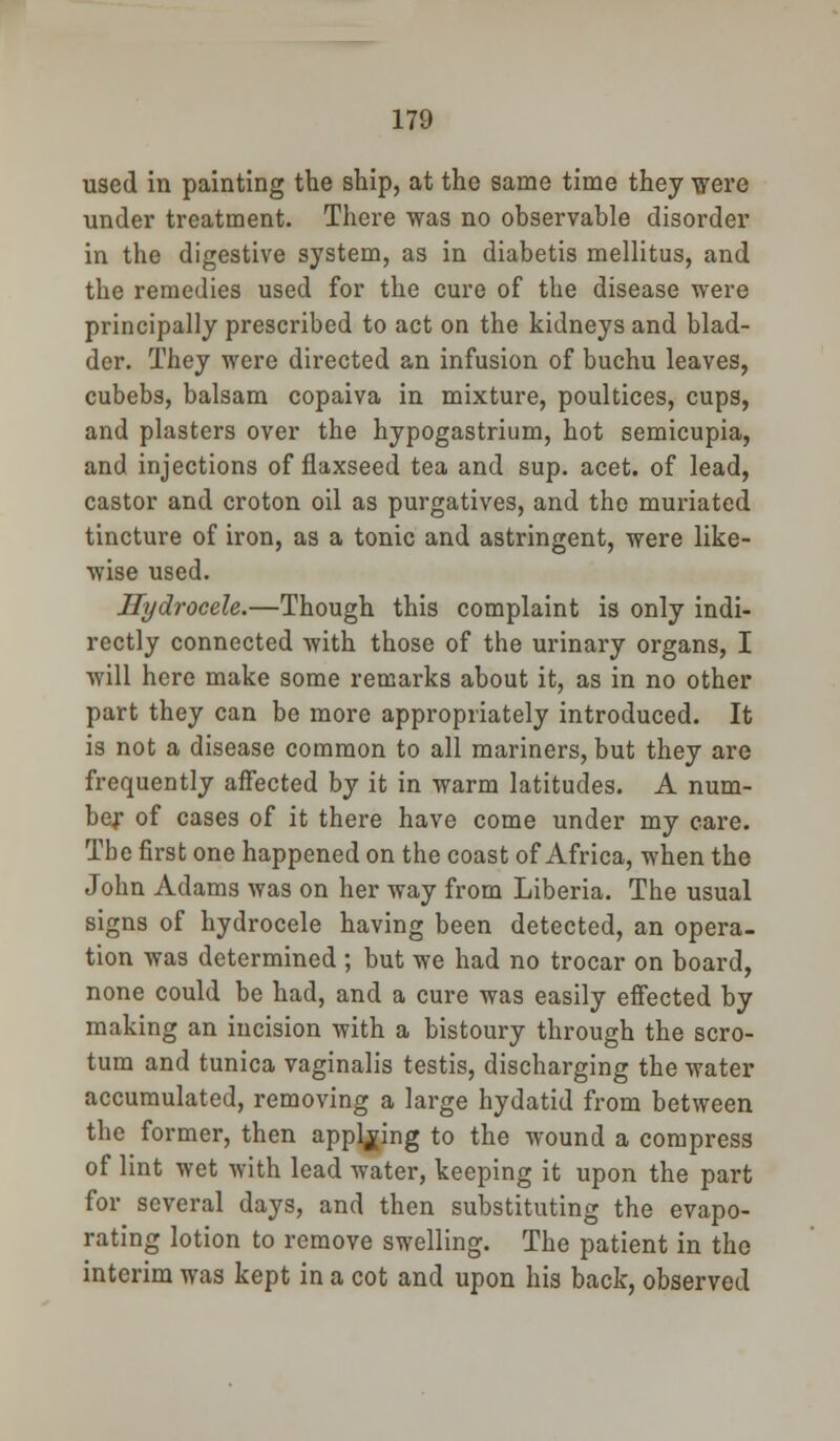 used in painting the ship, at the same time they were under treatment. There was no observable disorder in the digestive system, as in diabetis mellitus, and the remedies used for the cure of the disease were principally prescribed to act on the kidneys and blad- der. They were directed an infusion of buchu leaves, cubebs, balsam copaiva in mixture, poultices, cups, and plasters over the hypogastrium, hot semicupia, and injections of flaxseed tea and sup. acet. of lead, castor and croton oil as purgatives, and the muriated tincture of iron, as a tonic and astringent, were like- wise used. Hydrocele.—Though this complaint is only indi- rectly connected with those of the urinary organs, I will here make some remarks about it, as in no other part they can be more appropriately introduced. It is not a disease common to all mariners, but they are frequently affected by it in warm latitudes. A num- ber of cases of it there have come under my care. The first one happened on the coast of Africa, when the John Adams was on her way from Liberia. The usual signs of hydrocele having been detected, an opera- tion was determined ; but we had no trocar on board, none could be had, and a cure was easily effected by making an incision with a bistoury through the scro- tum and tunica vaginalis testis, discharging the water accumulated, removing a large hydatid from between the former, then applying to the wound a compress of lint wet with lead water, keeping it upon the part for several days, and then substituting the evapo- rating lotion to remove swelling. The patient in the interim was kept in a cot and upon his back, observed