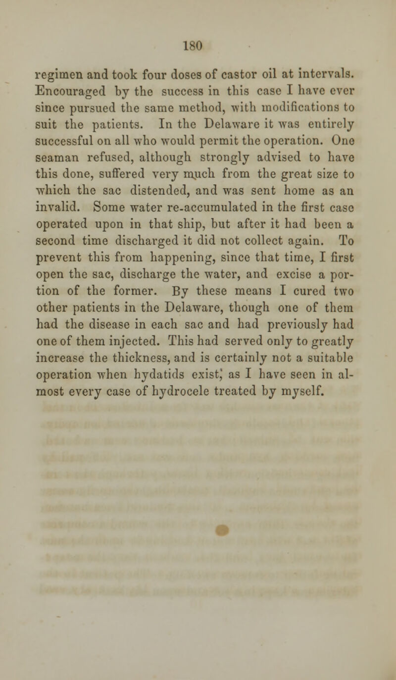 regimen and took four doses of castor oil at intervals. Encouraged by the success in this case I have ever since pursued the same method, with modifications to suit the patients. In the Delaware it was entirely successful on all who would permit the operation. One seaman refused, although strongly advised to have this done, suffered very much from the great size to which the sac distended, and was sent home as an invalid. Some water re-accumulated in the first case operated upon in that ship, but after it had been a second time discharged it did not collect again. To prevent this from happening, since that time, I first open the sac, discharge the water, and excise a por- tion of the former. By these means I cured two other patients in the Delaware, though one of them had the disease in each sac and had previously had one of them injected. This had served only to greatly increase the thickness, and is certainly not a suitable operation when hydatids exist^ as I have seen in al- most every case of hydrocele treated by myself.