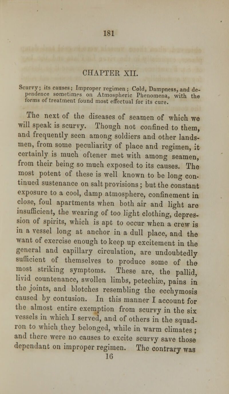 CHAPTER XII. Scurvy; its causes; Improper regimen ; Cold, Dampness, and de- pendence sometimes on Atmospheric Phenomena, with the forms of treatment found most effectual for its cure. The next of the diseases of seamen of which we will speak is scurvy. Though not confined to them, and frequently seen among soldiers and other lands- men, from some peculiarity of place and regimen, it certainly is much oftener met with among seamen, from their being so much exposed to its causes. The most potent of these is well known to be long con- tinued sustenance on salt provisions; but the constant exposure to a cool, damp atmosphere, confinement in close, foul apartments when both air and light are insufficient, the wearing of too light clothing, depres- sion of spirits, which is apt to occur when a crew is in a vessel long at anchor in a dull place, and the want of exercise enough to keep up excitement in the general and capillary circulation, are undoubtedly sufficient of themselves to produce some of the most striking symptoms. These are, the pallid, livid countenance, swollen limbs, petechia, pains in the joints, and blotches resembling the ecchymosis caused by contusion. In this manner I account for the almost entire exemption from scurvy in the six vessels in which I served, and of others in the squad- ron to which they belonged, while in warm climates ; and there were no causes to excite scurvy save those dependant on improper regimen. The contrary was 16