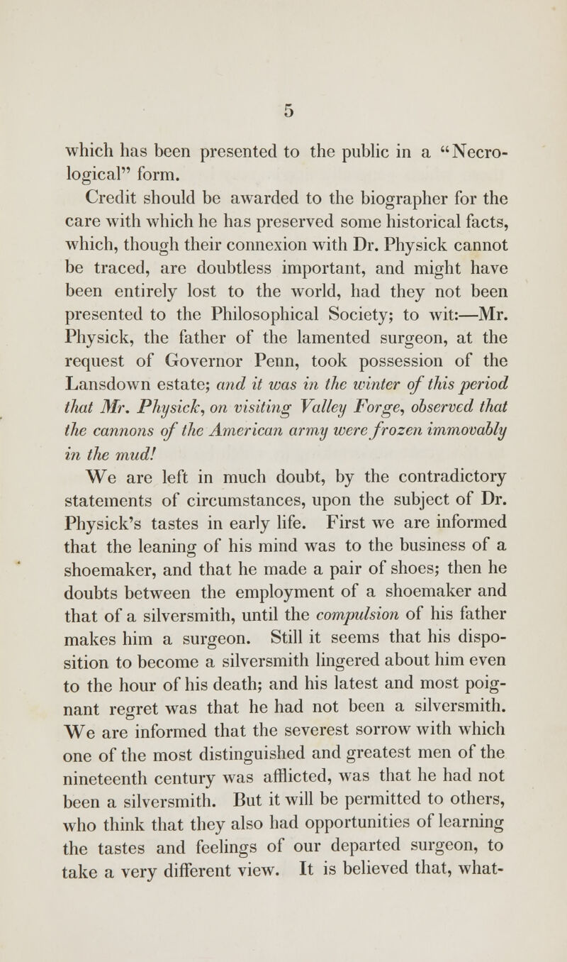 logical form. Credit should be awarded to the biographer for the care with which he has preserved some historical facts, which, though their connexion with Dr. Physick cannot be traced, are doubtless important, and might have been entirely lost to the world, had they not been presented to the Philosophical Society; to wit:—Mr. Physick, the father of the lamented surgeon, at the request of Governor Penn, took possession of the Lansdown estate; and it was in the winter of this period that Mr. Physick, on visiting Valley Forge, observed that the cannons of the American army were frozen immovably in the mud! We are left in much doubt, by the contradictory statements of circumstances, upon the subject of Dr. Physick's tastes in early life. First we are informed that the leaning of his mind was to the business of a shoemaker, and that he made a pair of shoes; then he doubts between the employment of a shoemaker and that of a silversmith, until the compulsion of his father makes him a surgeon. Still it seems that his dispo- sition to become a silversmith lingered about him even to the hour of his death; and his latest and most poig- nant regret was that he had not been a silversmith. We are informed that the severest sorrow with which one of the most distinguished and greatest men of the nineteenth century was afflicted, was that he had not been a silversmith. But it will be permitted to others, who think that they also had opportunities of learning the tastes and feelings of our departed surgeon, to take a very different view. It is believed that, what-