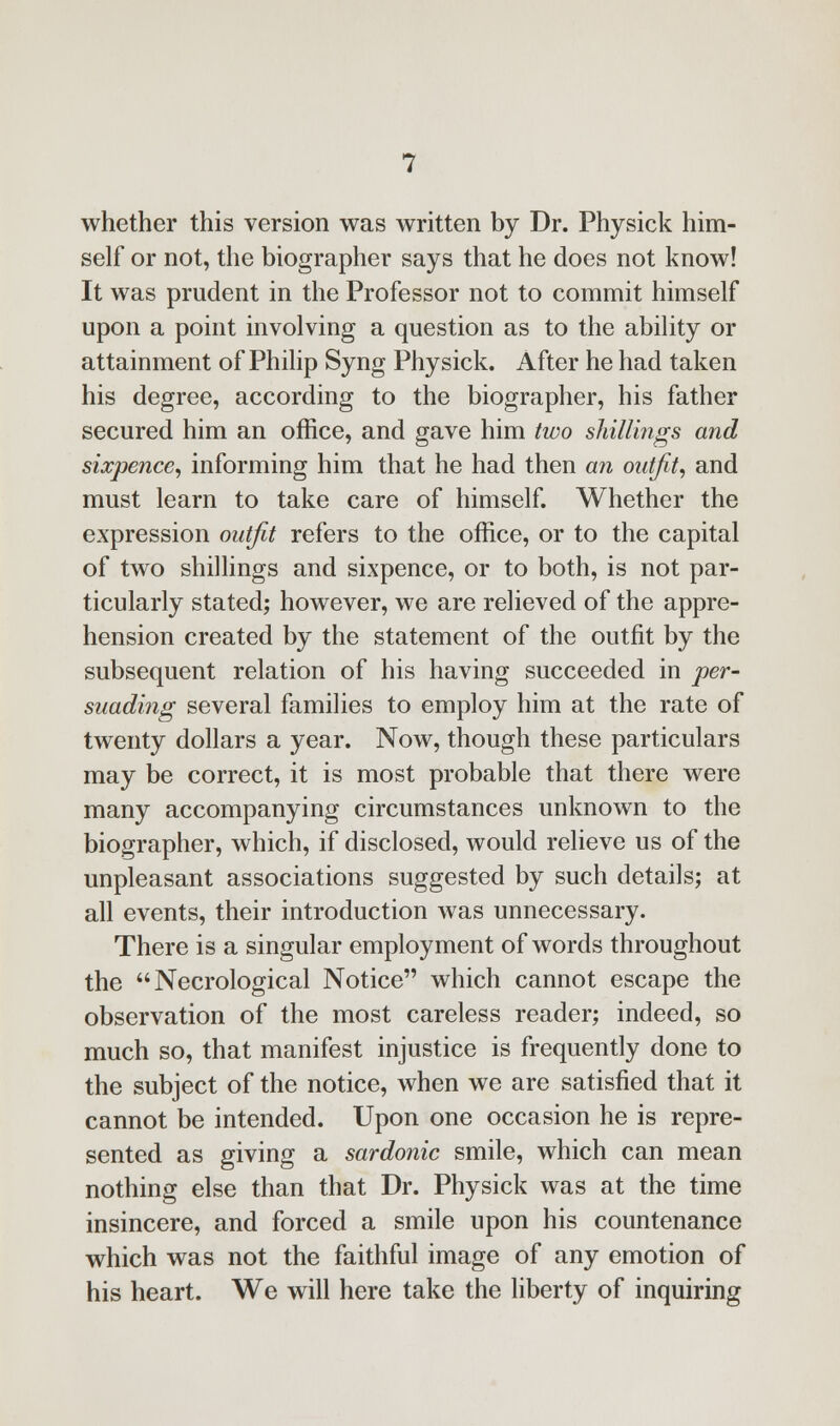 whether this version was written by Dr. Physick him- self or not, the biographer says that he does not know! It was prudent in the Professor not to commit himself upon a point involving a question as to the ability or attainment of Philip Syng Physick. After he had taken his degree, according to the biographer, his father secured him an office, and gave him two shillings and sixpence, informing him that he had then an outfit, and must learn to take care of himself. Whether the expression outfit refers to the office, or to the capital of two shillings and sixpence, or to both, is not par- ticularly stated; however, we are relieved of the appre- hension created by the statement of the outfit by the subsequent relation of his having succeeded in per- suading several families to employ him at the rate of twenty dollars a year. Now, though these particulars may be correct, it is most probable that there were many accompanying circumstances unknown to the biographer, which, if disclosed, would relieve us of the unpleasant associations suggested by such details; at all events, their introduction was unnecessary. There is a singular employment of words throughout the  Necrological Notice which cannot escape the observation of the most careless reader; indeed, so much so, that manifest injustice is frequently done to the subject of the notice, when we are satisfied that it cannot be intended. Upon one occasion he is repre- sented as giving a sardonic smile, which can mean nothing else than that Dr. Physick was at the time insincere, and forced a smile upon his countenance which was not the faithful image of any emotion of his heart. We will here take the liberty of inquiring