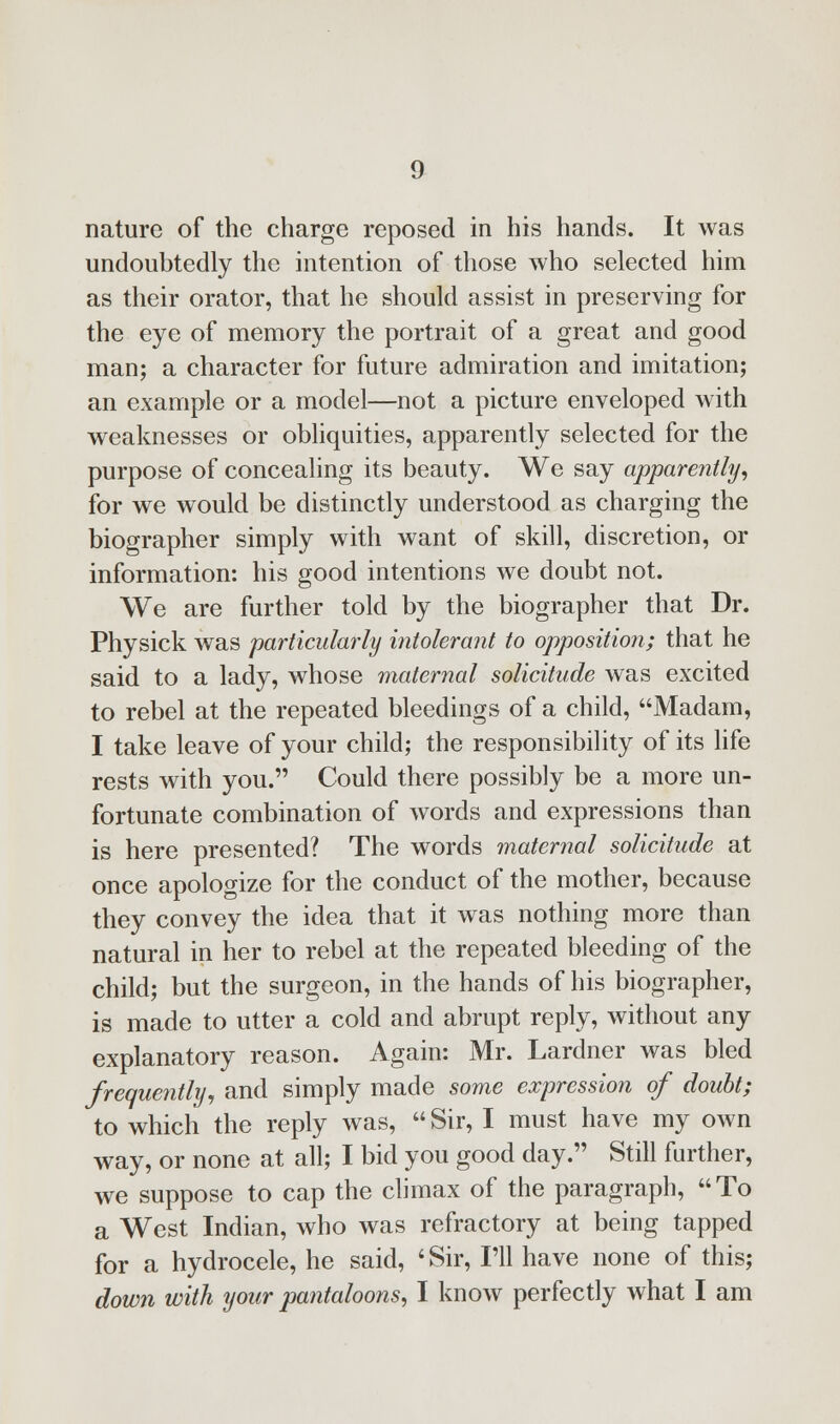 nature of the charge reposed in his hands. It was undoubtedly the intention of those who selected him as their orator, that he should assist in preserving for the eye of memory the portrait of a great and good man; a character for future admiration and imitation; an example or a model—not a picture enveloped with weaknesses or obliquities, apparently selected for the purpose of concealing its beauty. We say apparently, for we would be distinctly understood as charging the biographer simply with want of skill, discretion, or information: his good intentions we doubt not. We are further told by the biographer that Dr. Physick was particularly intolerant to opposition; that he said to a lady, whose maternal solicitude was excited to rebel at the repeated bleedings of a child, Madam, I take leave of your child; the responsibility of its life rests with you. Could there possibly be a more un- fortunate combination of words and expressions than is here presented? The words maternal solicitude at once apologize for the conduct of the mother, because they convey the idea that it was nothing more than natural in her to rebel at the repeated bleeding of the child; but the surgeon, in the hands of his biographer, is made to utter a cold and abrupt reply, without any explanatory reason. Again: Mr. Lardner was bled frequently, and simply made some expression of doubt; to which the reply was,  Sir, I must have my own way, or none at all; I bid you good day. Still further, we suppose to cap the climax of the paragraph, To a West Indian, who was refractory at being tapped for a hydrocele, he said, 'Sir, I'll have none of this; down with your pantaloons, I know perfectly what I am