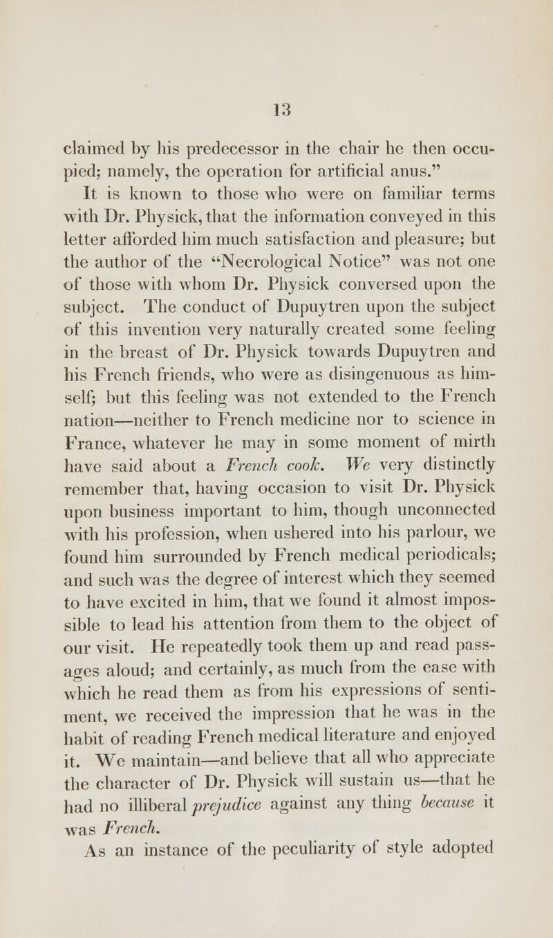 claimed by his predecessor in the chair he then occu- pied; namely, the operation for artificial anus. It is known to those who were on familiar terms with Dr. Physick, that the information conveyed in this letter afforded him much satisfaction and pleasure; but the author of the Necrological Notice was not one of those with whom Dr. Physick conversed upon the subject. The conduct of Dupuytren upon the subject of this invention very naturally created some feeling in the breast of Dr. Physick towards Dupuytren and his French friends, who were as disingenuous as him- self; but this feeling was not extended to the French nation—neither to French medicine nor to science in France, whatever he may in some moment of mirth have said about a French cook. We very distinctly remember that, having occasion to visit Dr. Physick upon business important to him, though unconnected with his profession, when ushered into his parlour, we found him surrounded by French medical periodicals; and such was the degree of interest which they seemed to have excited in him, that we found it almost impos- sible to lead his attention from them to the object of our visit. He repeatedly took them up and read pass- ages aloud; and certainly, as much from the ease with which he read them as from his expressions of senti- ment, we received the impression that he was in the habit of reading French medical literature and enjoyed it. We maintain—and believe that all who appreciate the character of Dr. Physick will sustain us—that he had no illiberal prejudice against any thing because it was French. As an instance of the peculiarity of style adopted