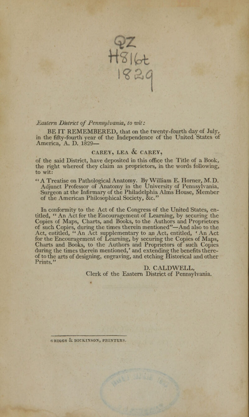 1 Eastern District of Pennsylvania, to wit: BE IT REMEMBERED, that on the twenty-fourth day of July, in the fifty-fourth year of the Independence of the United States of America, A. D. 1829— CAREY, LEA & CAREY, of the said District, have deposited in this office the Title of a Book^ the right whereof they claim as proprietors, in the words following, to wit; A Treatise on Pathological Anatomy. By William E. Horner, M.D. Adjunct Professor of Anatomy in the University of Pennsylvania, Surgeon at the Infirmary of the Philadelphia Alms House, Member of the American Philosophical Society, occ. In conformity to the Act of the Congress of the United States, en- titled,  An Act for the Encouragement of Learning, by securing the Copies of Maps, Charts, and Books, to the Authors and Proprietors of such Copies, during the times therein mentioned—And also to the Act, entitled, An Act supplementary to an Act, entitled, 'An Act for the Encouragement of Learning, by securing the Copies of Maps, Charts and Books, to the Authors and Proprietors of such Copies during the times therein mentioned,' and extending the benefits there- of to the aits of designing, engraving, and etching Historical and other Prints. D. CALDWELL, Clerk of the Eastern District of Pennsylvania. GRIGGS h. DICKINSON, PHISTEES.