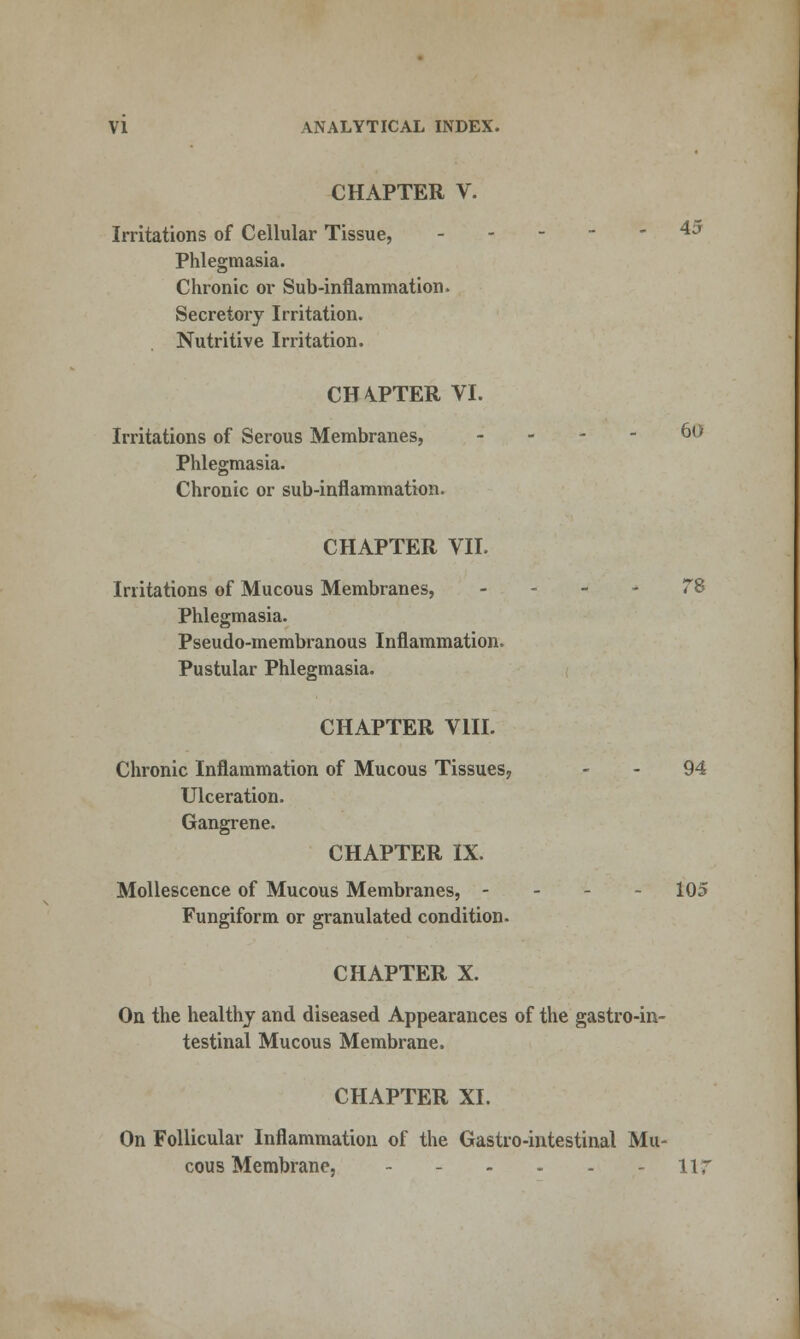 CHAPTER V. Irritations of Cellular Tissue, ^^ Phlegmasia. Chronic or Sub-inflammation. Secretory Irritation. Nutritive Irritation. CH4PTER VI. Irritations of Serous Membranes, - - - - 60 Phlegmasia. Chronic or sub-inflammation. CHAPTER VII. Irritations of Mucous Membranes, - . - * 78 Phlegmasia. Pseudo-membranous Inflammation. Pustular Phlegmasia. CHAPTER VIII. Chronic Inflammation of Mucous Tissues^ - - 94 Ulceration. Gangrene. CHAPTER IX. MoUescence of Mucous Membranes, - - - - 105 Fungiform or granulated condition. CHAPTER X. On the healthy and diseased Appearances of the gastro-in- testinal Mucous Membrane. CHAPTER XI. On Follicular Inflammation of the Gastro-intestinal Mu- cous Membrane, lir