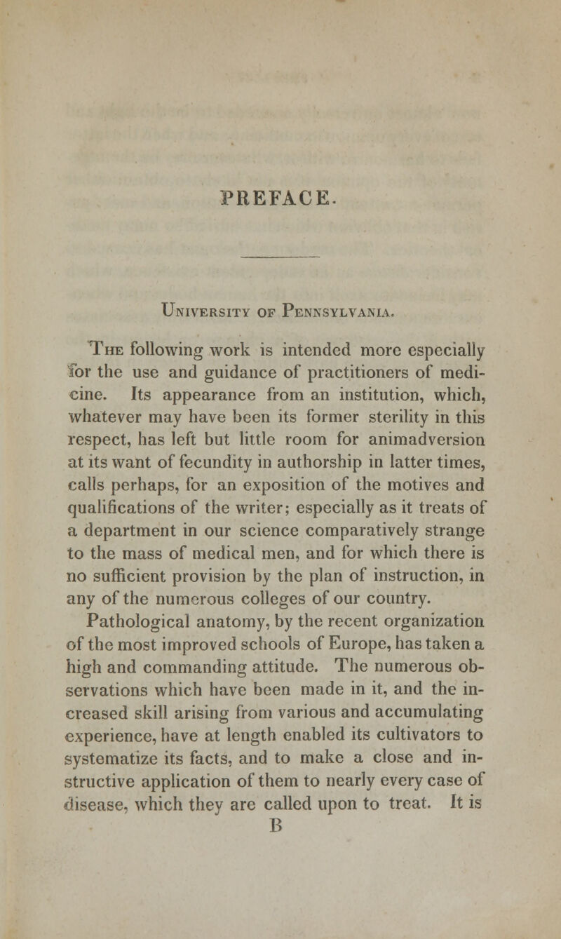 PREFACE. University of Pennsylvania. The following work is intended more especially for the use and guidance of practitioners of medi- cine. Its appearance from an institution, which, whatever may have been its former sterility in this respect, has left but little room for animadversion at its want of fecundity in authorship in latter times, calls perhaps, for an exposition of the motives and qualifications of the writer; especially as it treats of a department in our science comparatively strange to the mass of medical men, and for which there is no sufficient provision by the plan of instruction, in any of the numerous colleges of our country. Pathological anatomy, by the recent organization of the most improved schools of Europe, has taken a high and commanding attitude. The numerous ob- servations which have been made in it, and the in- creased skill arising from various and accumulating experience, have at length enabled its cultivators to systematize its facts, and to make a close and in- structive application of them to nearly every case of disease, which they are called upon to treat. It is B