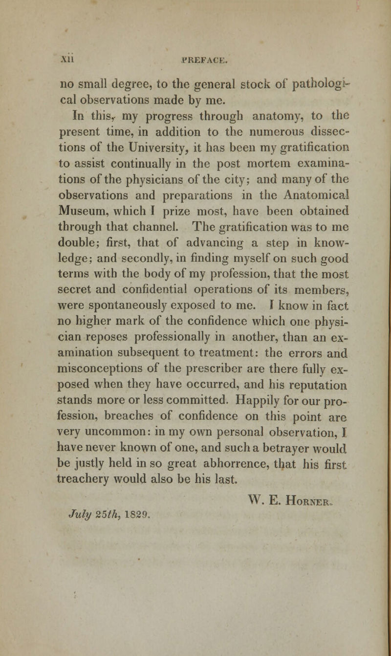 All PREFACE. no small degree, to the general stock of pathologi- cal observations made by me. In this, my progress through anatomy, to the present time, in addition to the numerous dissec- tions of the University, it has been my gratification to assist continually in the post mortem examina- tions of the physicians of the city; and many of the observations and preparations in the Anatomical Museum, which I prize most, have been obtained through that channel. The gratification was to me double; first, that of advancing a step in know- ledge; and secondly, in finding myself on such good terms with the body of my profession, that the most secret and confidential operations of its members, were spontaneously exposed to me. I know in fact no higher mark of the confidence which one physi- cian reposes professionally in another, than an ex- amination subsequent to treatment: the errors and misconceptions of the prescriber are there fully ex- posed when they have occurred, and his reputation stands more or less committed. Happily for our pro- fession, breaches of confidence on this point are very uncommon: in my own personal observation, I have never known of one, and such a betrayer would be justly held in so great abhorrence, ttjat his first treachery would also be his last. W. E. Horner. Juli/ 25th, 1829.