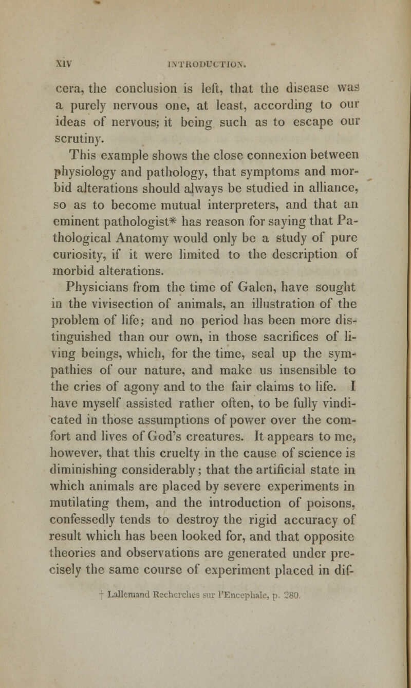 cera, the conclusion is left, that the disease was a purely nervous one, at least, according to our ideas of nervous; it being such as to escape our scrutiny. This example shows the close connexion between physiology and pathology, that symptoms and mor- bid alterations should always be studied in alliance, so as to become mutual interpreters, and that an eminent pathologist* has reason for saying that Pa- thological Anatomy would only be a study of pure curiosity, if it were limited to the description of morbid alterations. Physicians from the time of Galen, have sought in the vivisection of animals, an illustration of the problem of life; and no period has been more dis- tinguished than our own, in those sacrifices of li- ving beings, which, for the time, seal up the sym- pathies of our nature, and make us insensible to the cries of agony and to the fair claims to life. I have myself assisted rather often, to be fully vindi- cated in those assumptions of power over the com- fort and lives of God's creatures. It appears to me, however, that this cruelty in the cause of science is diminishing considerably; that the artificial state in which animals are placed by severe experiments in mutilating them, and the introduction of poisons, confessedly tends to destroy the rigid accuracy of result which has been looked for, and that opposite theories and observations are generated under pre- cisely the same course of experiment placed in dif- ■'- Lallemand Rechcrches sur rEncephale, p, 280,