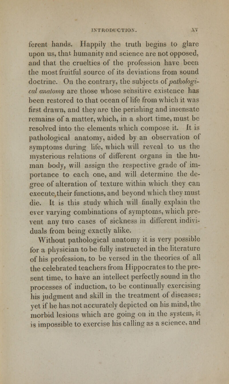 ferent hands. Happily the truth begins to glare upon us, that humanity and science are not opposed, and that the cruelties of the profession have been the most fruitful source of its deviations from sound doctrine. On the contrary, the subjects o{pathologi- cal anatomy are those whose sensitive existence has been restored to that ocean of life from which it was first drawn, and they are the perishing and insensate remains of a matter, which, in a short time, must be resolved into the elements which compose it. It is pathological anatomy, aided by an observation of symptoms during Ufe, which will reveal to us the mysterious relations of different organs in the hu- man body, will assign the respective grade of im- portance to each one, and will determine the de- gree of alteration of texture within which they can execute,their functions, and beyond which they must die. It is this study which will finally explain the ever varying combinations of symptoms, which pre- vent any two cases of sickness in different indivi- duals from being exactly ahke. Without pathological anatomy it is very possible for a physician to be fully instructed in the literature of his profession, to be versed in the theories of all the celebrated teachers from Hippocrates to the pre- sent time, to have an intellect perfectly sound in the processes of induction, to be continually exercising his judgment and skill in the treatment of diseases; yet if he has not accurately depicted on his mind, the morbid lesions which are going on in the system, it is impossible to exercise his caUing as a science, and