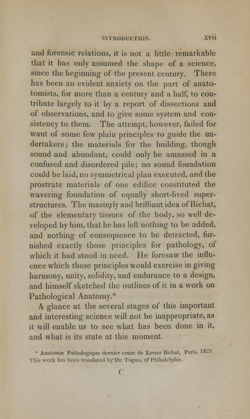 and forensic relations, it is not a little remarkable that it has only assumed the shape of a science, since the beginning of the present century. There has been an evident anxiety on the part of anato- tomists, for more than a century and a half, to con- tribute largely to it by a report of dissections and of observations, and to give some system and con- sistency to them. The attempt, however, failed for want of some few plain principles to guide the un- dertakers; the materials for the building, though sound and abundant, could only be amassed in a confused and disordered pile; no sound foundation could be laid, no symmetrical plan executed, and the prostrate materials of one edifice constituted the wavering foundation of equally short-lived super- structures. The maste;-ly and brilliant idea ofBichat, of the elementary tissues of the body, so well de- veloped by him, that he has left nothing to be added, and nothing of consequence to be detracted, fur- nished exactly those principles for pathology, of which it had stood in need. He foresaw the influ- ence which these principles would exercise in giving harmony, unity, solidity, and endurance to a design, and himself sketched the outlines of it in a work on Pathological Anatomy.* A glance at the several stages of this important and interesting science will not be inappropriate, as it will enable us to see what has been done in it, and what is its state at this moment. * Analomie Pathologique dernier cours de Xavier Bichat, Paris, 1825. This work has been translated by Dr. Togno, of Philadelphia.