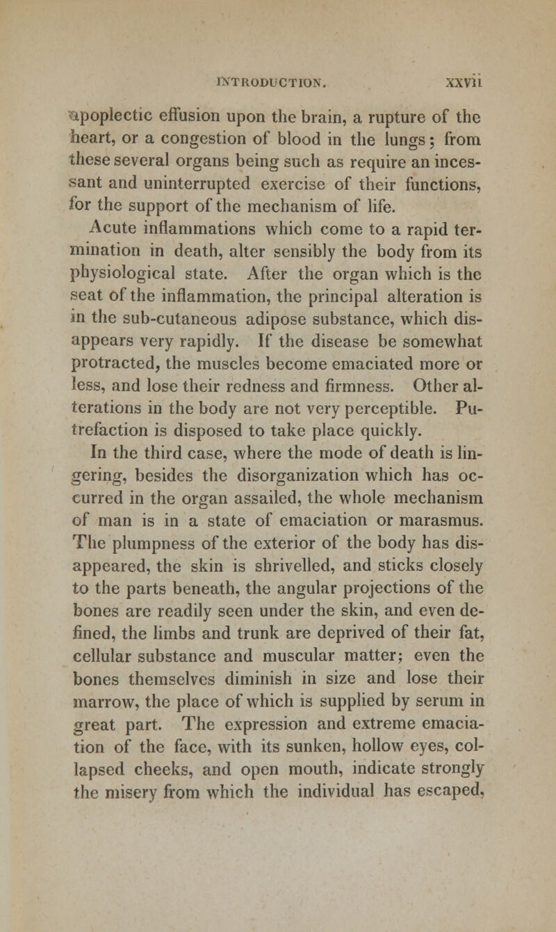 apoplectic effusion upon the brain, a rupture of the heart, or a congestion of blood in the lungs; from these several organs being such as require an inces- sant and uninterrupted exercise of their functions, for the support of the mechanism of life. Acute inflammations which come to a rapid ter- mination in death, alter sensibly the body from its physiological state. After the organ which is the seat of the inflammation, the principal alteration is in the sub-cutaneous adipose substance, which dis- appears very rapidly. If the disease be somewhat protracted, the muscles become emaciated more or less, and lose their redness and firmness. Other al- terations in the body are not very perceptible. Pu- trefaction is disposed to take place quickly. In the third case, where the mode of death is lin- gering, besides the disorganization which has oc- curred in the organ assailed, the whole mechanism of man is in a state of emaciation or marasmus. The plumpness of the exterior of the body has dis- appeared, the skin is shrivelled, and sticks closely to the parts beneath, the angular projections of the bones are readily seen under the skin, and even de- fined, the limbs and trunk are deprived of their fat, cellular substance and muscular matter; even the bones themselves diminish in size and lose their marrow, the place of which is supplied by serum in great part. The expression and extreme emacia- tion of the face, with its sunken, hollow eyes, col- lapsed cheeks, and open mouth, indicate strongly the misery from which the individual has escaped,