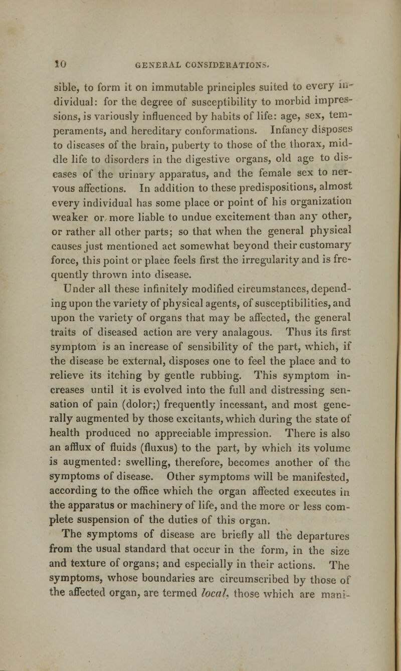 sible, to form it on immutable principles suited to every in- dividual: for the degree of susceptibility to morbid impres- sions, is variously influenced by habits of life: age, sex, tem- peraments, and hereditary conformations. Infancy disposes to diseases of the brain, puberty to those of the thorax, mid- dle life to disorders in the digestive organs, old age to dis- eases of the urinary apparatus, and the female sex to ner- vous affections. In addition to these predispositions, almost every individual has some place or point of his organization weaker or more liable to undue excitement than any other, or rather all other parts; so that when the general physical causes just mentioned act somewhat beyond their customary force, this point or place feels first the irregularity and is fre- quently thrown into disease. Under all these infinitely modified circumstances, depend- ing upon the variety of physical agents, of susceptibilities, and upon the variety of organs that may be affected, the general traits of diseased action are very analagous. Thus its first symptom is an increase of sensibility of the part, which, if the disease be external, disposes one to feel the place and to relieve its itching by gentle rubbing. This symptom in- creases until it is evolved into the full and distressing sen- sation of pain (dolor;) frequently incessant, and most gene- rally augmented by those excitants, which during the state of health produced no appreciable impression. There is also an afflux of fluids (fluxus) to the part, by which its volume is augmented: swelling, therefore, becomes another of the symptoms of disease. Other symptoms will be manifested, according to the office which the organ affected executes in the apparatus or machinery of life, and the more or less com- plete suspension of the duties of this organ. The symptoms of disease are briefly all the departures from the usual standard that occur in the form, in the size and texture of organs; and especially in their actions. The symptoms, whose boundaries are circumscribed by those of the affected organ, are termed locaL those which are mani-