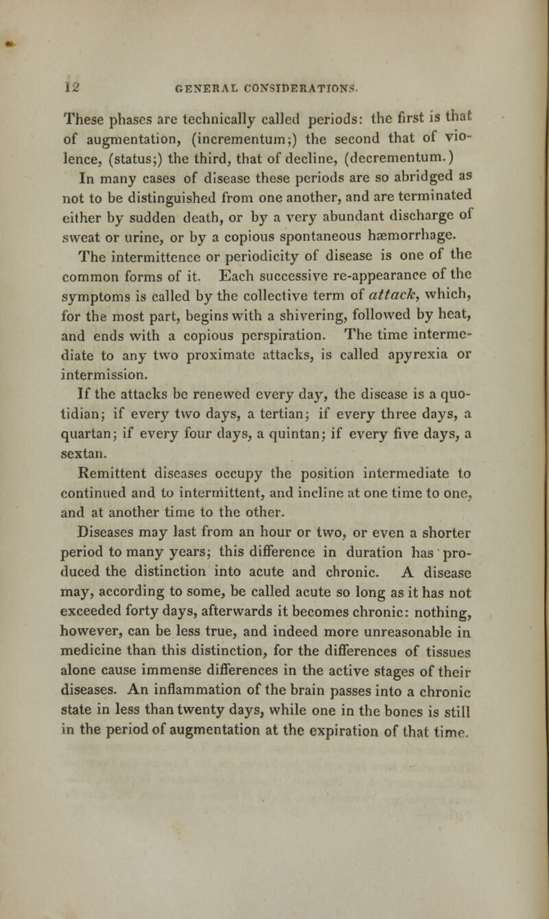 These phases are technically called periods: the first is that of augmentation, (incrementum;) the second that of vio- lence, (status;) the third, that of decline, (decrementum.) In many cases of disease these periods are so abridged as not to be distinguished from one another, and are terminated either by sudden death, or by a very abundant discharge of sweat or urine, or by a copious spontaneous haemorrhage. The intermittence or periodicity of disease is one of the common forms of it. Each successive re-appearance of the symptoms is called by the collective term of attack, which, for the most part, begins with a shivering, followed by heat, and ends with a copious perspiration. The time interme- diate to any two proximate attacks, is called apyrexia or intermission. If the attacks be renewed every day, the disease is a quo- tidian; if every two days, a tertian; if every three days, a quartan; if every four days, a quintan; if every five days, a sextan. Remittent diseases occupy the position intermediate to continued and to interniittent, and incline at one time to one, and at another time to the other. Diseases may last from an hour or two, or even a shorter period to many years; this difference in duration has pro- duced the distinction into acute and chronic. A disease may, according to some, be called acute so long as it has not exceeded forty days, afterwards it becomes chronic: nothing, however, can be less true, and indeed more unreasonable in medicine than this distinction, for the differences of tissues alone cause immense differences in the active stages of their diseases. An inflammation of the brain passes into a chronic state in less than twenty days, while one in the bones is still in the period of augmentation at the expiration of that time.