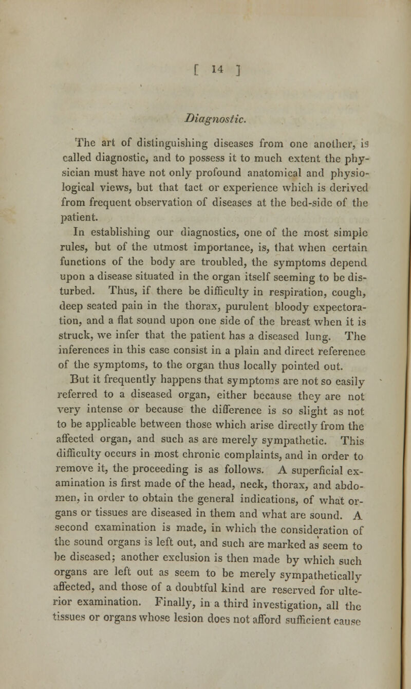 Diagnostic. The art of distinguishing diseases from one another, is called diagnostic, and to possess it to much extent the phy- sician must have not only profound anatomical and physio- logical views, but that tact or experience which is derived from frequent observation of diseases at the bed-side of the patient. In establishing our diagnostics, one of the most simple rules, but of the utmost importance, is, that when certain functions of the body are troubled, the symptoms depend upon a disease situated in the organ itself seeming to be dis- turbed. Thus, if there be difficulty in respiration, cough, deep seated pain in the thorax, purulent bloody expectora- tion, and a flat sound upon one side of the breast when it is struck, we infer that the patient has a diseased lung. The inferences in this case consist in a plain and direct reference of the symptoms, to the organ thus locally pointed out. But it frequently happens that symptoms are not so easily referred to a diseased organ, either because they are not very intense or because the difference is so slight as not to be applicable between those which arise directly from the affected organ, and such as are merely sympathetic. This difficulty occurs in most chronic complaints, and in order to remove it, the proceeding is as follows. A superficial ex- amination is first made of the head, neck, thorax, and abdo- men, in order to obtain the general indications, of what or- gans or tissues are diseased in them and what are sound. A second examination is made, in which the consideration of the sound organs is left out, and such are marked as seem to be diseased; another exclusion is then made by which such organs are left out as seem to be merely sympathetically affected, and those of a doubtful kind are reserved for ulte- rior examination. Finally, in a third investigation, all the tissues or organs whose lesion does not afford sufiicient cause