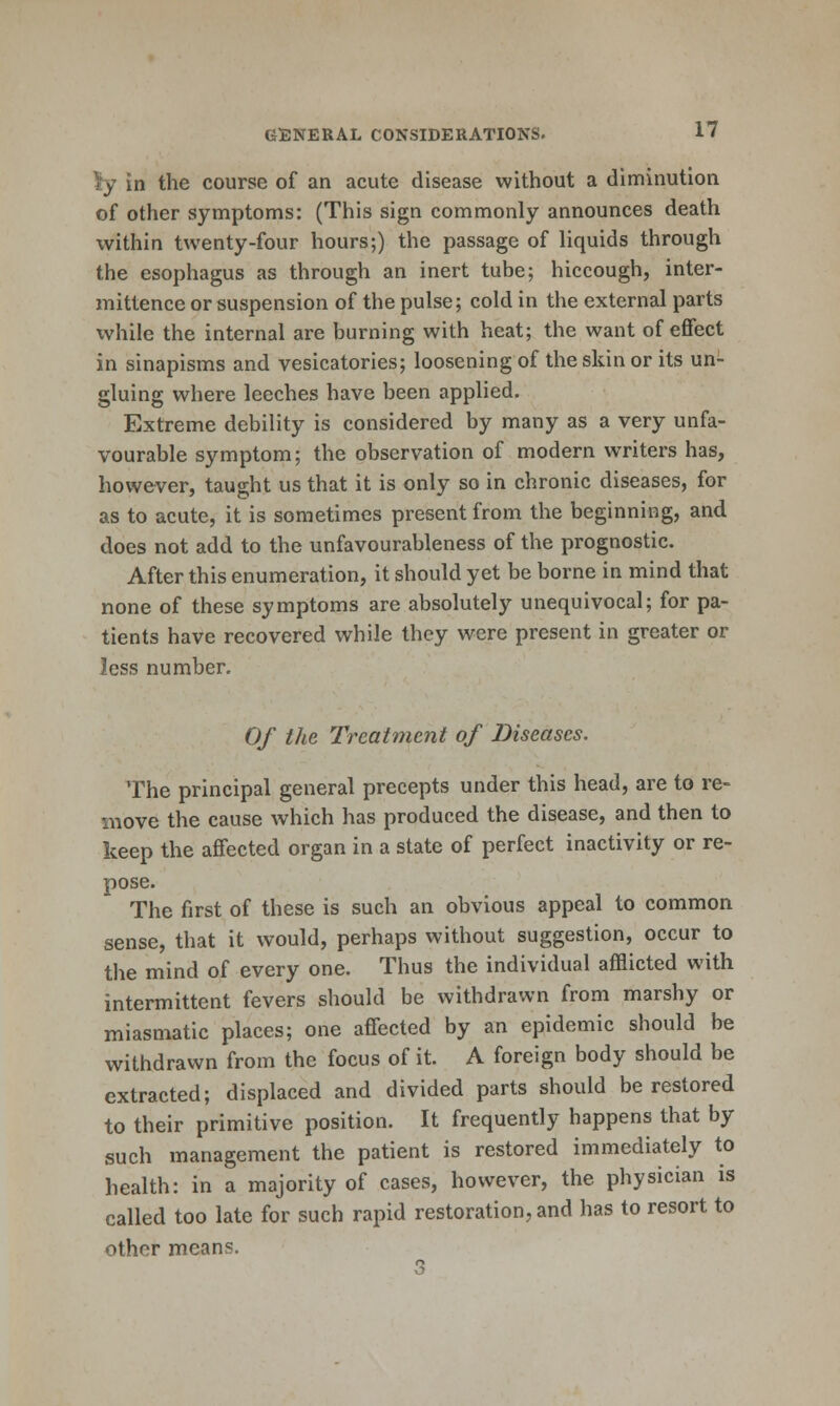 ly in the course of an acute disease without a diminution of other symptoms: (This sign commonly announces death within twenty-four hours;) the passage of liquids through the esophagus as through an inert tube; hiccough, inter- mittence or suspension of the pulse; cold in the external parts while the internal are burning with heat; the want of effect in sinapisms and vesicatories; loosening of the skin or its un- gluing where leeches have been applied. Extreme debility is considered by many as a very unfa- vourable symptom; the observation of modern writers has, however, taught us that it is only so in chronic diseases, for as to acute, it is sometimes present from the beginning, and does not add to the unfavourableness of the prognostic. After this enumeration, it should yet be borne in mind that none of these symptoms are absolutely unequivocal; for pa- tients have recovered while they were present in greater or less number. Of the Treatment of Diseases. The principal general precepts under this head, are to re- move the cause which has produced the disease, and then to keep the affected organ in a state of perfect inactivity or re- pose. The first of these is such an obvious appeal to common sense, that it would, perhaps without suggestion, occur to the mind of every one. Thus the individual afflicted with intermittent fevers should be withdrawn from marshy or miasmatic places; one affected by an epidemic should be withdrawn from the focus of it. A foreign body should be extracted; displaced and divided parts should be restored to their primitive position. It frequently happens that by such management the patient is restored immediately to health: in a majority of cases, however, the physician is called too late for such rapid restoration, and has to resort to other means.