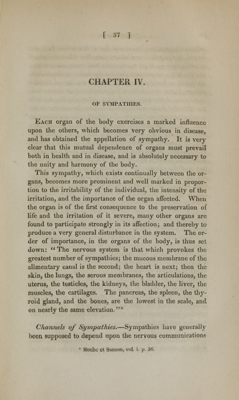 CHAPTER IV. OF SYMPATHIES. Each organ of the body exercises a marked influence upon the others, which becomes very obvious in disease, and has obtained the appellation of sympathy. It is very clear that this mutual dependence of organs must prevail both in health and in disease, and is absolutely necessary to the unity and harmony of the body. This sympathy, which exists continually between the or- gans, becomes more prominent and well marked in propor- tion to the irritability of the individual, the intensity of the irritation, and the importance of the organ affected. When the organ is of the first consequence to the preservation of life and the irritation of it severe, many other organs are found to participate strongly in its affection j and thereby to produce a very general disturbance in the system. The or- der of importance, in the organs of the body, is thus set down: The nervous system is that which provokes the greatest number of sympathies; the mucous membrane of the alimentary canal is the second; the heart is next; then the skin, the lungs, the serous membranes, the articulations, the uterus, the testicles, the kidneys, the bladder, the liver, the muscleSj the cartilages. The pancreas, the spleen, the thy- roid gland, and the bones, are the lowest in the scale, and on nearly the same elevation.* Channels of Sympathies.—Sympathies have generally been supposed to depend upon the nervous communications * Roche et Sanson, vol. i. p, 56.